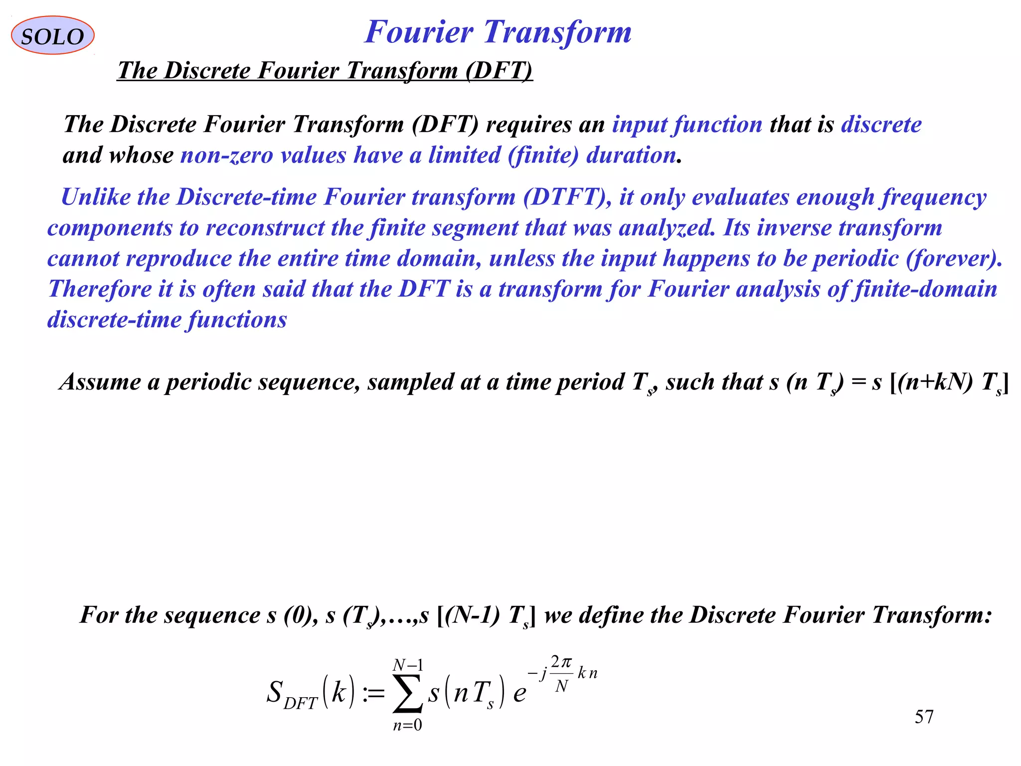 57
Fourier Transform
( ) ( )∑
−
=
−
=
1
0
2
:
N
n
nk
N
j
sDFT eTnskS
π
SOLO
The Discrete Fourier Transform (DFT)
Assume a periodic sequence, sampled at a time period Ts, such that s (n Ts) = s [(n+kN) Ts]
The Discrete Fourier Transform (DFT) requires an input function that is discrete
and whose non-zero values have a limited (finite) duration.
Unlike the Discrete-time Fourier transform (DTFT), it only evaluates enough frequency
components to reconstruct the finite segment that was analyzed. Its inverse transform
cannot reproduce the entire time domain, unless the input happens to be periodic (forever).
Therefore it is often said that the DFT is a transform for Fourier analysis of finite-domain
discrete-time functions
For the sequence s (0), s (Ts),…,s [(N-1) Ts] we define the Discrete Fourier Transform:
 