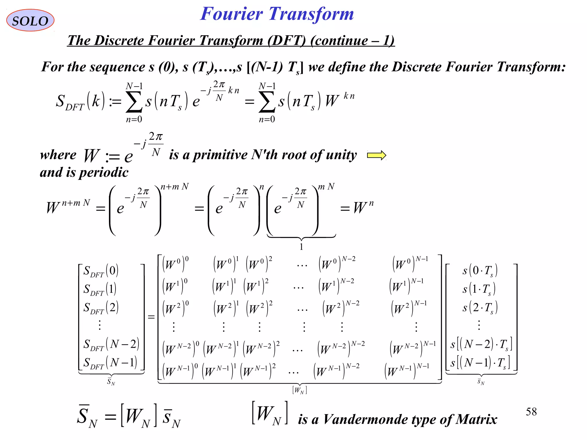 58
Fourier Transform
( ) ( ) ( )∑∑
−
=
−
=
−
==
1
0
1
0
2
:
N
n
nk
s
N
n
nk
N
j
sDFT WTnseTnskS
π
SOLO
The Discrete Fourier Transform (DFT) (continue – 1)
For the sequence s (0), s (Ts),…,s [(N-1) Ts] we define the Discrete Fourier Transform:
where is a primitive N'th root of unity
and is periodic
N
j
eW
π2
:
−
=
n
Nm
N
j
n
N
j
Nmn
N
j
Nmn
WeeeW =















=







=
−−
+
−
+

1
222 πππ
( )
( )
( )
( )
( )
( ) ( ) ( ) ( ) ( )
( ) ( ) ( ) ( ) ( )
( ) ( ) ( ) ( ) ( )
( ) ( ) ( ) ( ) ( )
( ) ( ) ( ) ( ) ( )
[ ]
( )
( )
( )
( )[ ]
( )[ ]  

  






  

N
N
N s
s
s
s
s
s
W
NNNNNNN
NNNNNNN
NN
NN
NN
S
DFT
DFT
DFT
DFT
DFT
TNs
TNs
Ts
Ts
Ts
WWWWW
WWWWW
WWWWW
WWWWW
WWWWW
NS
NS
S
S
S




















⋅−
⋅−
⋅
⋅
⋅






















=




















−
−
−−−−−−−
−−−−−−−
−−
−−
−−
1
2
2
1
0
1
2
2
1
0
1121211101
1222221202
1222221202
1121211101
1020201000
[ ] NNN sWS = [ ]NW is a Vandermonde type of Matrix
 