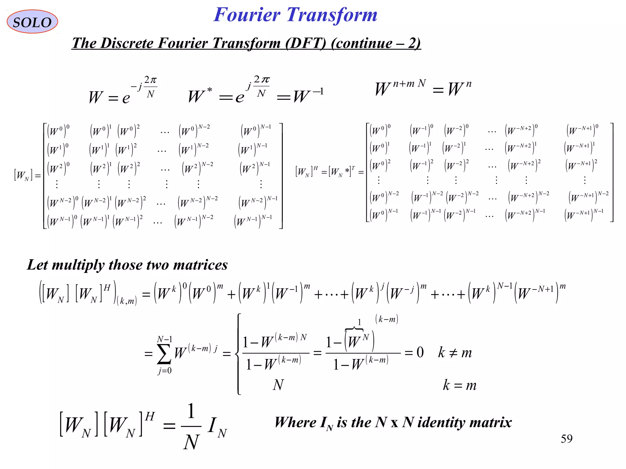 59
Fourier TransformSOLO
The Discrete Fourier Transform (DFT) (continue – 2)
nNmn
WW =+
[ ] [ ] N
H
NN I
N
WW
1
=
N
j
eW
π2
−
= 1
2
* −
== WeW N
j
π
[ ]
( ) ( ) ( ) ( ) ( )
( ) ( ) ( ) ( ) ( )
( ) ( ) ( ) ( ) ( )
( ) ( ) ( ) ( ) ( )
( ) ( ) ( ) ( ) ( ) 





















=
−−−−−−−
−−−−−−−
−−
−−
−−
1121211101
1222221202
1222221202
1121211101
1020201000
NNNNNNN
NNNNNNN
NN
NN
NN
N
WWWWW
WWWWW
WWWWW
WWWWW
WWWWW
W






[ ] [ ]
( ) ( ) ( ) ( ) ( )
( ) ( ) ( ) ( ) ( )
( ) ( ) ( ) ( ) ( )
( ) ( ) ( ) ( ) ( )
( ) ( ) ( ) ( ) ( ) 





















==
−+−−+−−−−−−
−+−−+−−−−−−
+−+−−−
+−+−−−
+−+−−−
1112121110
2122222120
2122222120
1112121110
0102020100
*
NNNNNNN
NNNNNNN
NN
NN
NN
T
N
H
N
WWWWW
WWWWW
WWWWW
WWWWW
WWWWW
WW






Let multiply those two matrices
[ ] [ ]( )( ) ( ) ( ) ( ) ( ) ( ) ( ) ( ) ( )
( )
( )
( )
( )
 ( )
( )






=
≠=
−
−
=
−
−
==
+++++=
−
−
−
−−
=
−
+−−−−
∑
mkN
mk
W
W
W
W
W
WWWWWWWWWW
mk
mk
N
mk
NmkN
j
jmk
mNNkmjjkmkmk
mk
H
NN
0
1
1
1
1
1
1
0
111100
,

Where IN is the N x N identity matrix
 