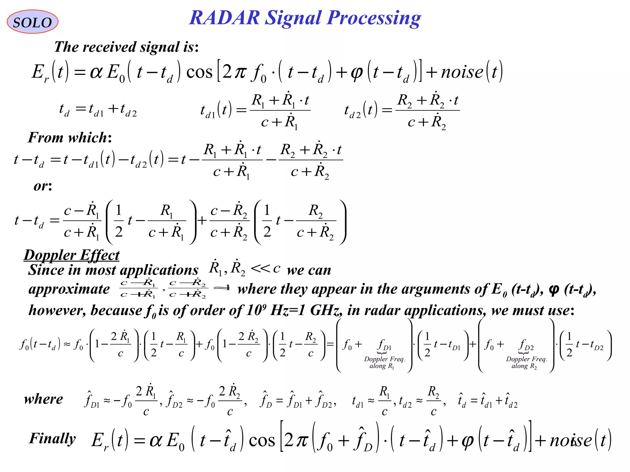 6
SOLO
The received signal is:
( ) ( ) ( ) ( )[ ] ( )tnoisettttfttEtE dddr +−+−⋅−= ϕπα 00 2cos
21 ddd ttt += ( )
1
11
1
Rc
tRR
ttd 

+
⋅+
= ( )
2
22
2
Rc
tRR
ttd 

+
⋅+
=
( ) ( )
2
22
1
11
21
Rc
tRR
Rc
tRR
tttttttt ddd 



+
⋅+
−
+
⋅+
−=−−=−






+
−
+
−
+





+
−
+
−
=−
2
2
2
2
1
1
1
1
2
1
2
1
Rc
R
t
Rc
Rc
Rc
R
t
Rc
Rc
tt d 



From which:
or:
Since in most applications we can
approximate where they appear in the arguments of E0 (t-td), φ (t-td),
however, because f0 is of order of 109
Hz=1 GHz, in radar applications, we must use:
cRR <<21, 
1,
2
2
1
1
≈
+
−
+
−
Rc
Rc
Rc
Rc




( )   





−⋅










++





−⋅










+=





−⋅





−+





−⋅





−⋅≈− 2
.
201
.
10
22
0
11
00
2
1
2
1
2
12
1
2
12
1
21
D
Ralong
FreqDoppler
DD
Ralong
FreqDoppler
Dd ttffttff
c
R
t
c
R
f
c
R
t
c
R
fttf

( ) ( ) ( ) ( ) ( )[ ] ( )tnoisettttffttEtE ddDdr +−+−⋅+−= ˆˆˆ2cosˆ 00 ϕπα
where 21
2
2
1
121
2
02
1
01
ˆˆˆ,,,ˆˆˆ,
2ˆ,
2ˆ
dddddDDDDD ttt
c
R
t
c
R
tfff
c
R
ff
c
R
ff +=≈≈+=−≈−≈

Finally
RADAR Signal Processing
Doppler Effect
 