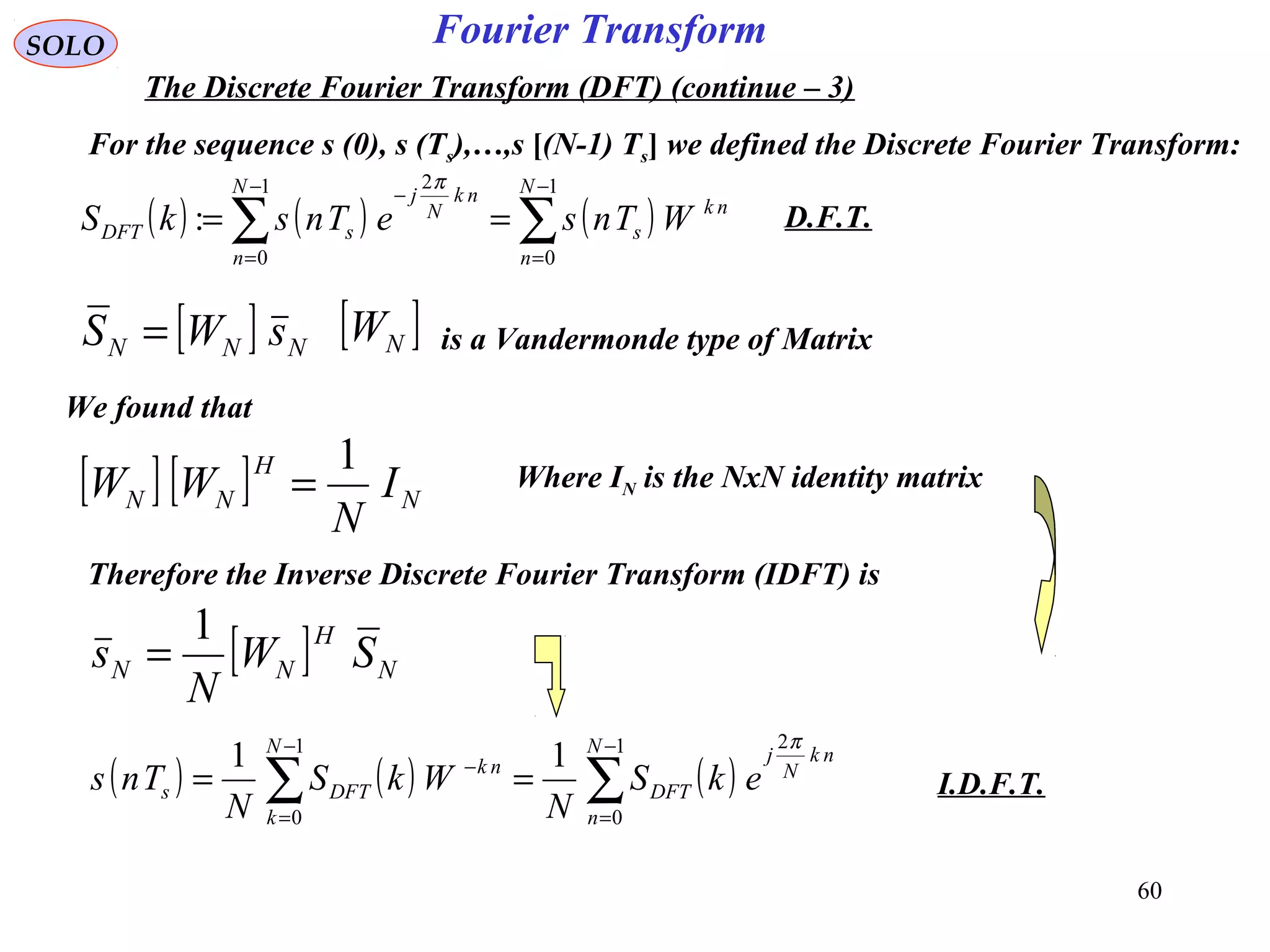 60
Fourier Transform
( ) ( ) ( )∑∑
−
=
−
=
−
==
1
0
1
0
2
:
N
n
nk
s
N
n
nk
N
j
sDFT WTnseTnskS
π
SOLO
The Discrete Fourier Transform (DFT) (continue – 3)
For the sequence s (0), s (Ts),…,s [(N-1) Ts] we defined the Discrete Fourier Transform:
[ ] NNN sWS = [ ]NW is a Vandermonde type of Matrix
We found that
[ ] [ ] N
H
NN I
N
WW
1
= Where IN is the NxN identity matrix
Therefore the Inverse Discrete Fourier Transform (IDFT) is
[ ] N
H
NN SW
N
s
1
=
( ) ( ) ( )∑∑
−
=
−
=
−
==
1
0
21
0
11 N
n
nk
N
j
DFT
N
k
nk
DFTs ekS
N
WkS
N
Tns
π
D.F.T.
I.D.F.T.
 