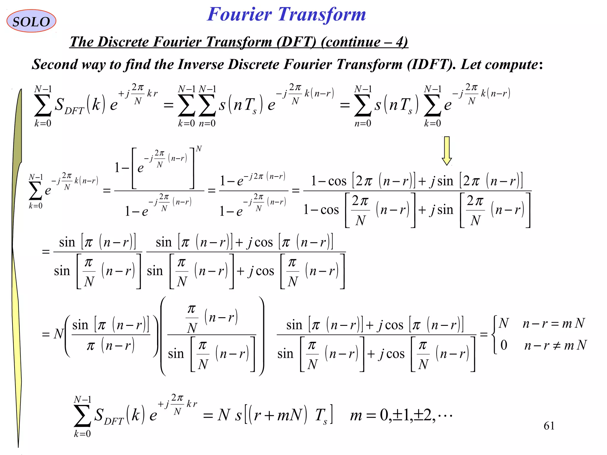 61
Fourier TransformSOLO
The Discrete Fourier Transform (DFT) (continue – 4)
Second way to find the Inverse Discrete Fourier Transform (IDFT). Let compute:
( ) ( )
( )
( )
( )
∑ ∑∑∑∑
−
=
−
=
−−−
=
−
=
−−−
=
+
==
1
0
1
0
21
0
1
0
21
0
2 N
n
N
k
rnk
N
j
s
N
k
N
n
rnk
N
j
s
N
k
rk
N
j
DFT eTnseTnsekS
πππ
( )
( )
( )
( )
( )
( )[ ] ( )[ ]
( ) ( )
( )[ ]
( )
( )[ ] ( )[ ]
( ) ( )
( )[ ]
( )
( )
( )
( )[ ] ( )[ ]
( ) ( ) 


≠−
=−
=




−+



−
−+−
















−
−






−
−
=




−+



−
−+−




−
−
=




−+



−−
−+−−
=
−
−
=
−






−
=
−−
−−
−−
−−
−
=
−−
∑
Nmrn
NmrnN
rn
N
jrn
N
rnjrn
rn
N
rn
N
rn
rn
N
rn
N
jrn
N
rnjrn
rn
N
rn
rn
N
jrn
N
rnjrn
e
e
e
e
e
rn
N
j
rnj
rn
N
j
N
rn
N
j
N
k
rnk
N
j
0
cossin
cossin
sin
sin
cossin
cossin
sin
sin
2
sin
2
cos1
2sin2cos1
1
1
1
1
2
2
2
2
1
0
2
ππ
ππ
π
π
π
π
ππ
ππ
π
π
ππ
ππ
π
π
π
π
π
( ) ( )[ ] ,2,1,0
1
0
2
±±=+=∑
−
=
+
mTmNrsNekS s
N
k
rk
N
j
DFT
π
 