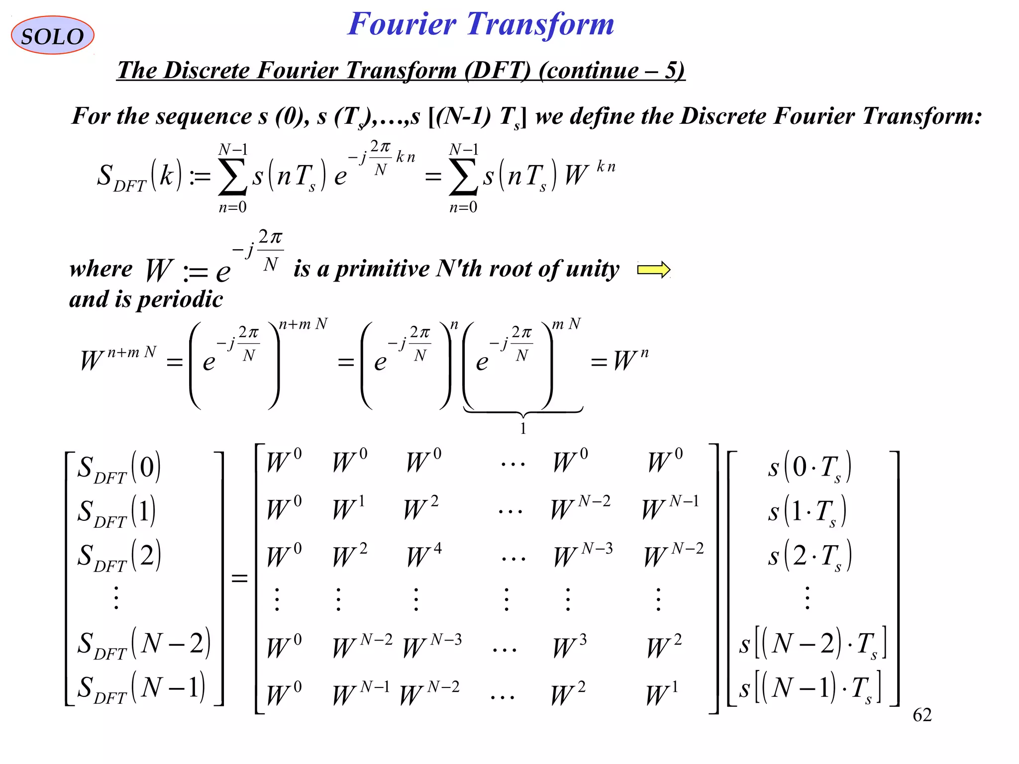 62
Fourier Transform
( ) ( ) ( )∑∑
−
=
−
=
−
==
1
0
1
0
2
:
N
n
nk
s
N
n
nk
N
j
sDFT WTnseTnskS
π
SOLO
The Discrete Fourier Transform (DFT) (continue – 5)
For the sequence s (0), s (Ts),…,s [(N-1) Ts] we define the Discrete Fourier Transform:
where is a primitive N'th root of unity
and is periodic
N
j
eW
π2
:
−
=
n
Nm
N
j
n
N
j
Nmn
N
j
Nmn
WeeeW =















=







=
−−
+
−
+

1
222 πππ
( )
( )
( )
( )
( )
( )
( )
( )
( )[ ]
( )[ ] 



















⋅−
⋅−
⋅
⋅
⋅




















=




















−
−
−−
−−
−−
−−
s
s
s
s
s
NN
NN
NN
NN
DFT
DFT
DFT
DFT
DFT
TNs
TNs
Ts
Ts
Ts
WWWWW
WWWWW
WWWWW
WWWWW
WWWWW
NS
NS
S
S
S
1
2
2
1
0
1
2
2
1
0
12210
23320
23420
12210
00000








 