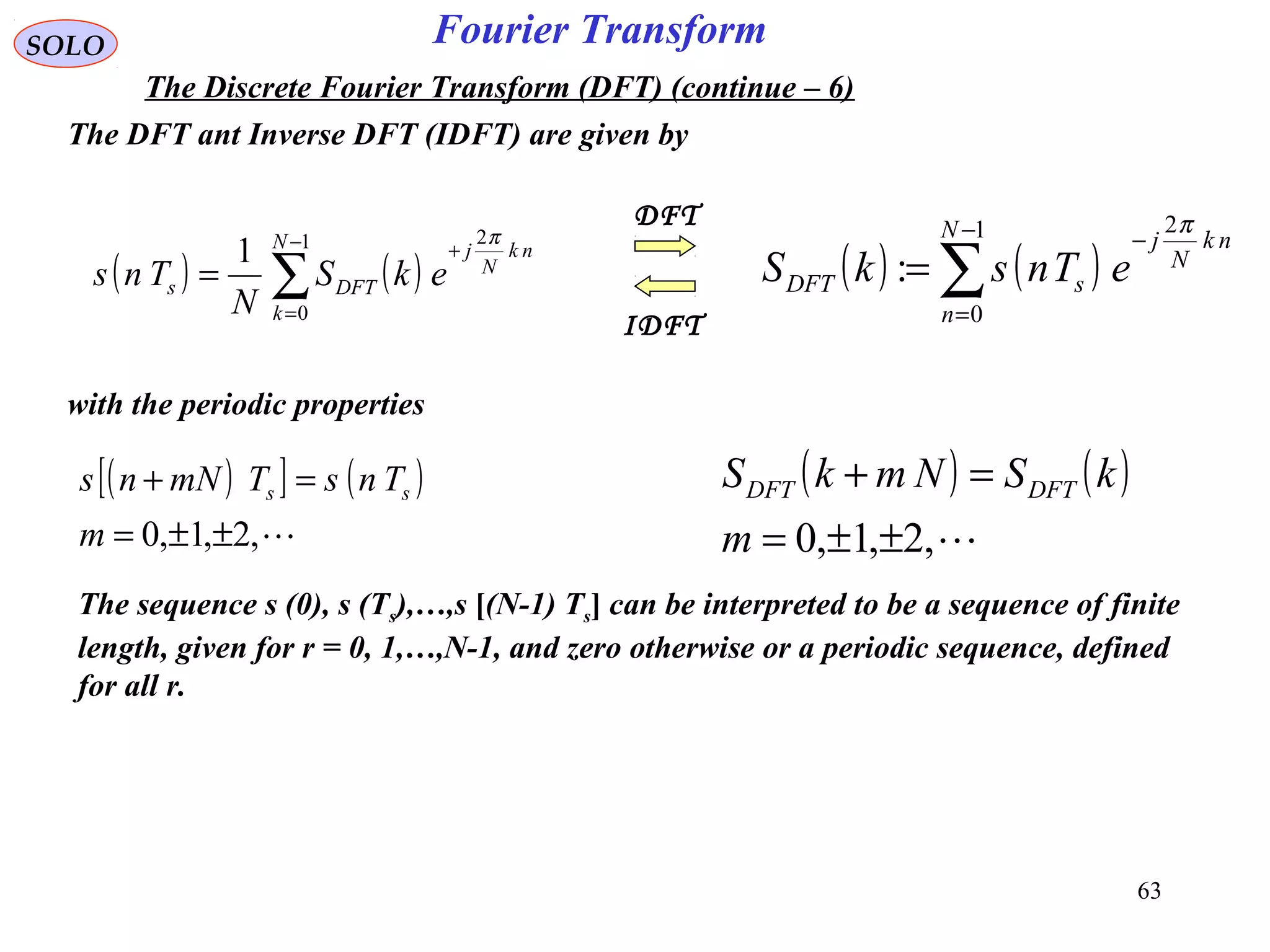63
Fourier TransformSOLO
The Discrete Fourier Transform (DFT) (continue – 6)
The DFT ant Inverse DFT (IDFT) are given by
( ) ( )∑
−
=
+
=
1
0
2
1 N
k
nk
N
j
DFTs ekS
N
Tns
π
( ) ( )∑
−
=
−
=
1
0
2
:
N
n
nk
N
j
sDFT eTnskS
π
IDFT
DFT
with the periodic properties
( )[ ] ( )
,2,1,0 ±±=
=+
m
TnsTmNns ss
( ) ( )
,2,1,0 ±±=
=+
m
kSNmkS DFTDFT
The sequence s (0), s (Ts),…,s [(N-1) Ts] can be interpreted to be a sequence of finite
length, given for r = 0, 1,…,N-1, and zero otherwise or a periodic sequence, defined
for all r.
 