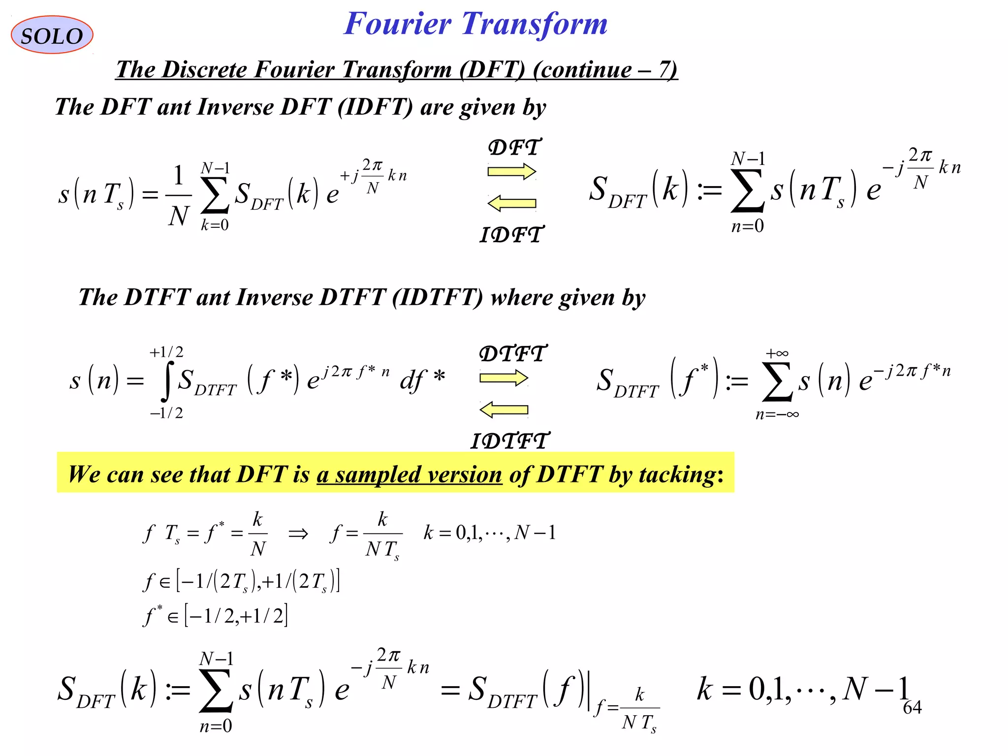 64
Fourier Transform
( ) ( )∑
−
=
−
=
1
0
2
:
N
n
nk
N
j
sDFT eTnskS
π
SOLO
The Discrete Fourier Transform (DFT) (continue – 7)
The DFT ant Inverse DFT (IDFT) are given by
( ) ( )∑
−
=
+
=
1
0
2
1 N
k
nk
N
j
DFTs ekS
N
Tns
π
IDFT
DFT
( ) ( )∑
+∞
−∞=
−
=
n
nfj
DTFT ensfS *2*
: π
( ) ( )∫
+
−
=
2/1
2/1
*2
** dfefSns nfj
DTFT
π
IDTFT
DTFT
The DTFT ant Inverse DTFT (IDTFT) where given by
We can see that DFT is a sampled version of DTFT by tacking:
( ) ( )[ ]
[ ]2/1,2/1
2/1,2/1
1,,1,0
*
*
+−∈
+−∈
−==⇒==
f
TTf
Nk
TN
k
f
N
k
fTf
ss
s
s 
( ) ( ) ( ) 1,,1,0:
1
0
2
−=== =
−
=
−
∑ NkfSeTnskS
sTN
k
fDTFT
N
n
nk
N
j
sDFT 
π
 