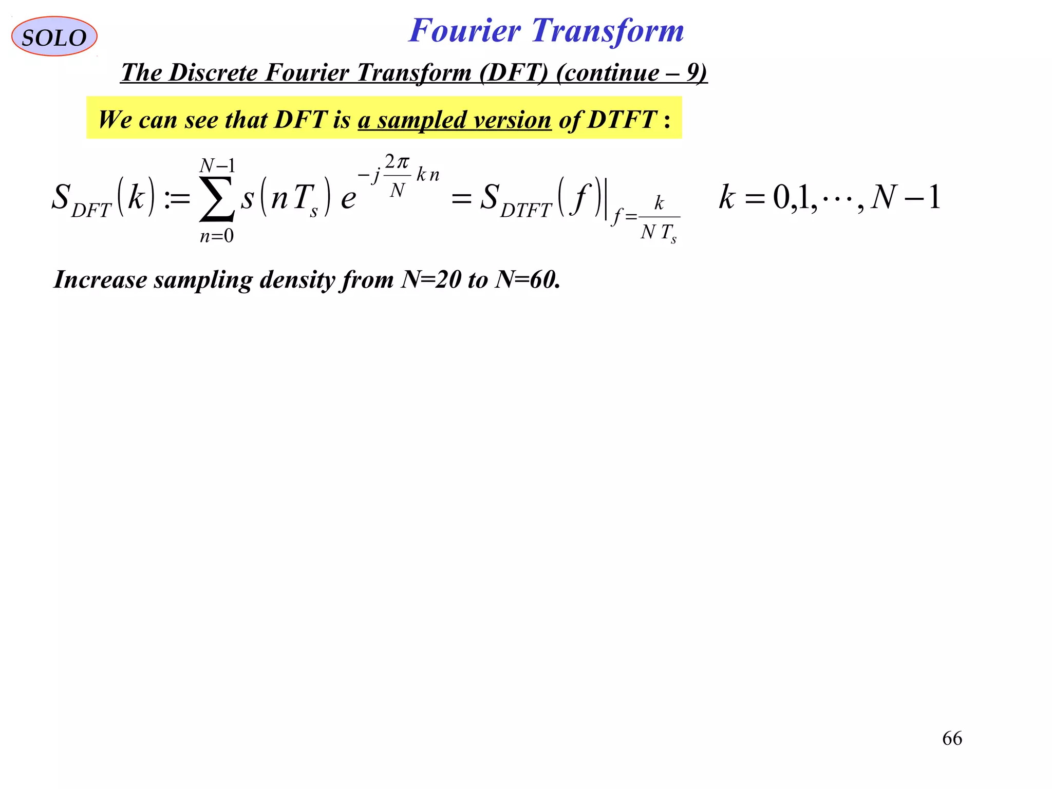 66
Fourier TransformSOLO
The Discrete Fourier Transform (DFT) (continue – 9)
We can see that DFT is a sampled version of DTFT :
( ) ( ) ( ) 1,,1,0:
1
0
2
−=== =
−
=
−
∑ NkfSeTnskS
sTN
k
fDTFT
N
n
nk
N
j
sDFT 
π
Increase sampling density from N=20 to N=60.
 