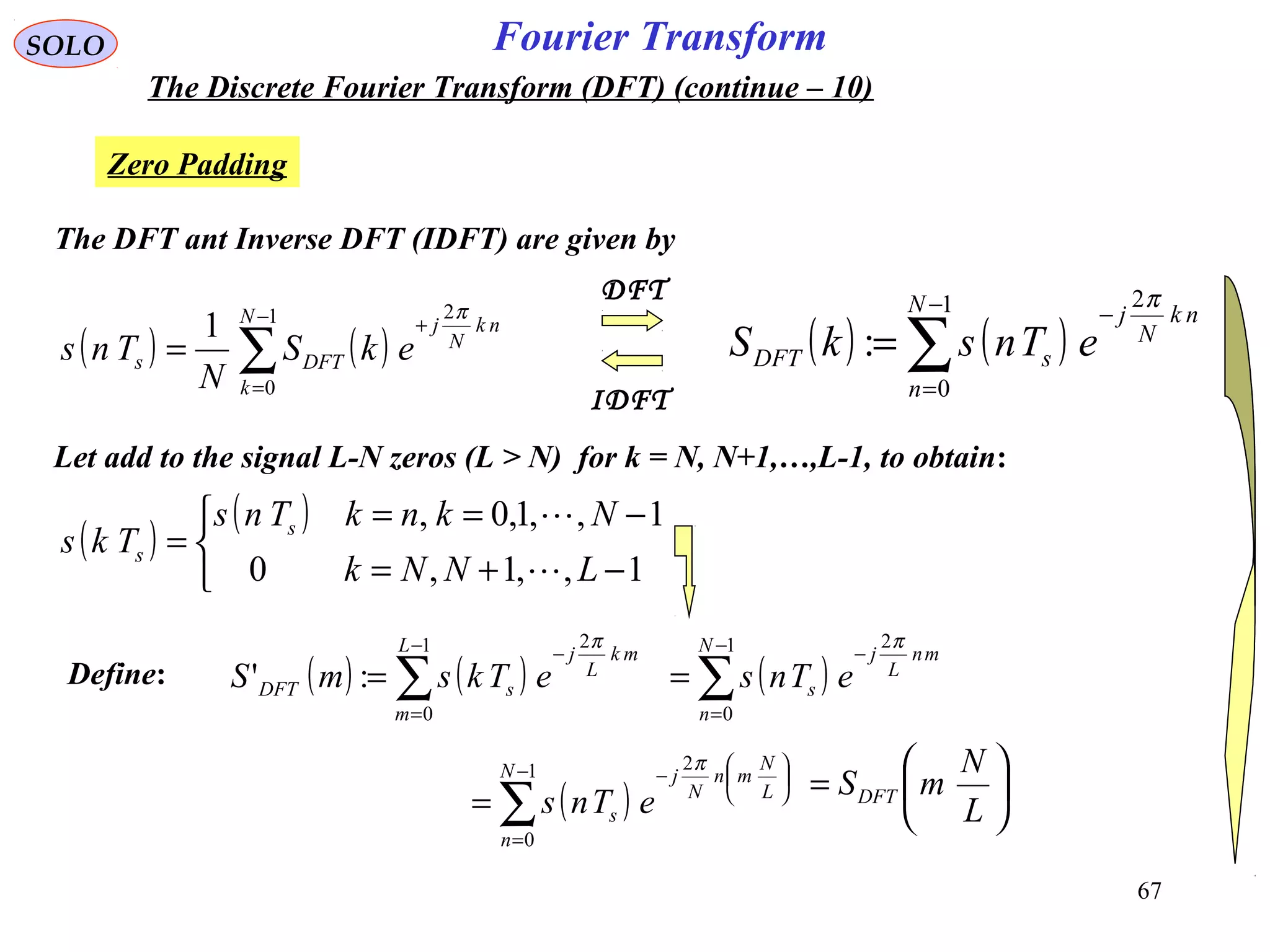 67
Fourier TransformSOLO
The Discrete Fourier Transform (DFT) (continue – 10)
Zero Padding
( ) ( )∑
−
=
−
=
1
0
2
:
N
n
nk
N
j
sDFT eTnskS
π
The DFT ant Inverse DFT (IDFT) are given by
( ) ( )∑
−
=
+
=
1
0
2
1 N
k
nk
N
j
DFTs ekS
N
Tns
π
IDFT
DFT
Let add to the signal L-N zeros (L > N) for k = N, N+1,…,L-1, to obtain:
( )
( )



−+=
−==
=
1,,1,0
1,,1,0,
LNNk
NknkTns
Tks s
s


( ) ( )∑
−
=
−
=
1
0
2
:'
L
m
mk
L
j
sDFT eTksmS
π
Define: ( )∑
−
=
−
=
1
0
2N
n
mn
L
j
s eTns
π
( )∑
−
=






−
=
1
0
2N
n
L
N
mn
N
j
s eTns
π






=
L
N
mSDFT
 