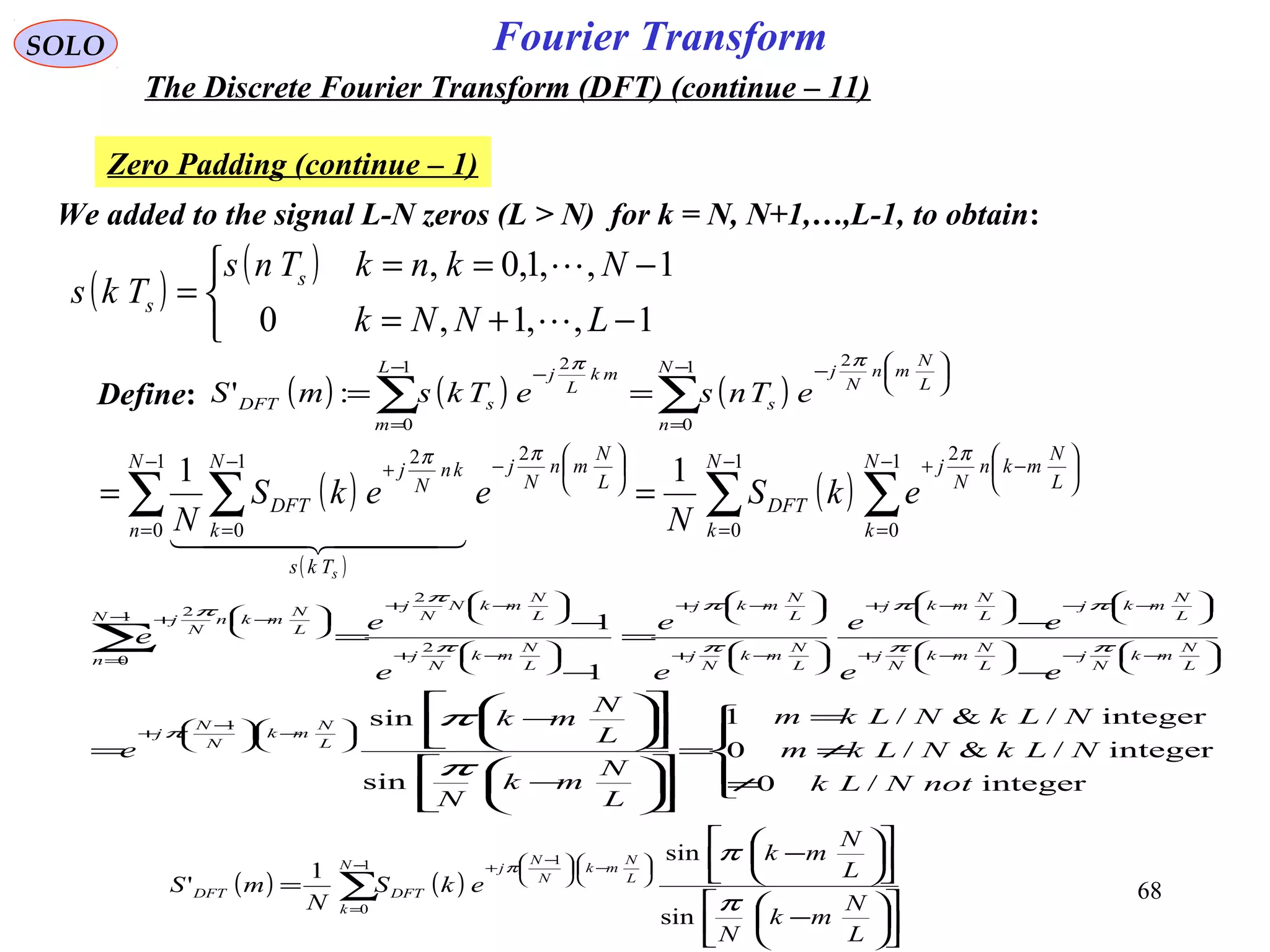 68
Fourier TransformSOLO
The Discrete Fourier Transform (DFT) (continue – 11)
Zero Padding (continue – 1)
We added to the signal L-N zeros (L > N) for k = N, N+1,…,L-1, to obtain:
( )
( )



−+=
−==
=
1,,1,0
1,,1,0,
LNNk
NknkTns
Tks s
s


( ) ( ) ( )∑∑
−
=






−−
=
−
==
1
0
21
0
2
:'
N
n
L
N
mn
N
j
s
L
m
mk
L
j
sDFT eTnseTksmS
ππ
Define:
( )
( )
( )∑ ∑∑ ∑
−
=
−
=






−+−
=






−−
=
+
==
1
0
1
0
21
0
21
0
2
11 N
k
N
k
L
N
mkn
N
j
DFT
N
n
L
N
mn
N
j
Tks
N
k
kn
N
j
DFT ekS
N
eekS
N
s
πππ
  





≠
≠
=
=












−












−
=
−
−
=
−
−
=






−




 −
+






−−





−+






−−





−+






−+






−+






−+






−+
−
=






−+
∑
integer/0
integer/&/0
integer/&/1
sin
sin
1
1
1
2
2
1
0
2
notNLk
NLkNLkm
NLkNLkm
L
N
mk
N
L
N
mk
e
ee
ee
e
e
e
e
e
L
N
mk
N
N
j
L
N
mk
N
j
L
N
mk
N
j
L
N
mkj
L
N
mkj
L
N
mk
N
j
L
N
mkj
L
N
mk
N
j
L
N
mkN
N
j
N
n
L
N
mkn
N
j
π
ππ
ππ
ππ
π
π
π
π
π
( ) ( )∑
−
=






−




 −
+












−












−
=
1
0
1
sin
sin
1
'
N
k
L
N
mk
N
N
j
DFTDFT
L
N
mk
N
L
N
mk
ekS
N
mS
π
ππ
 