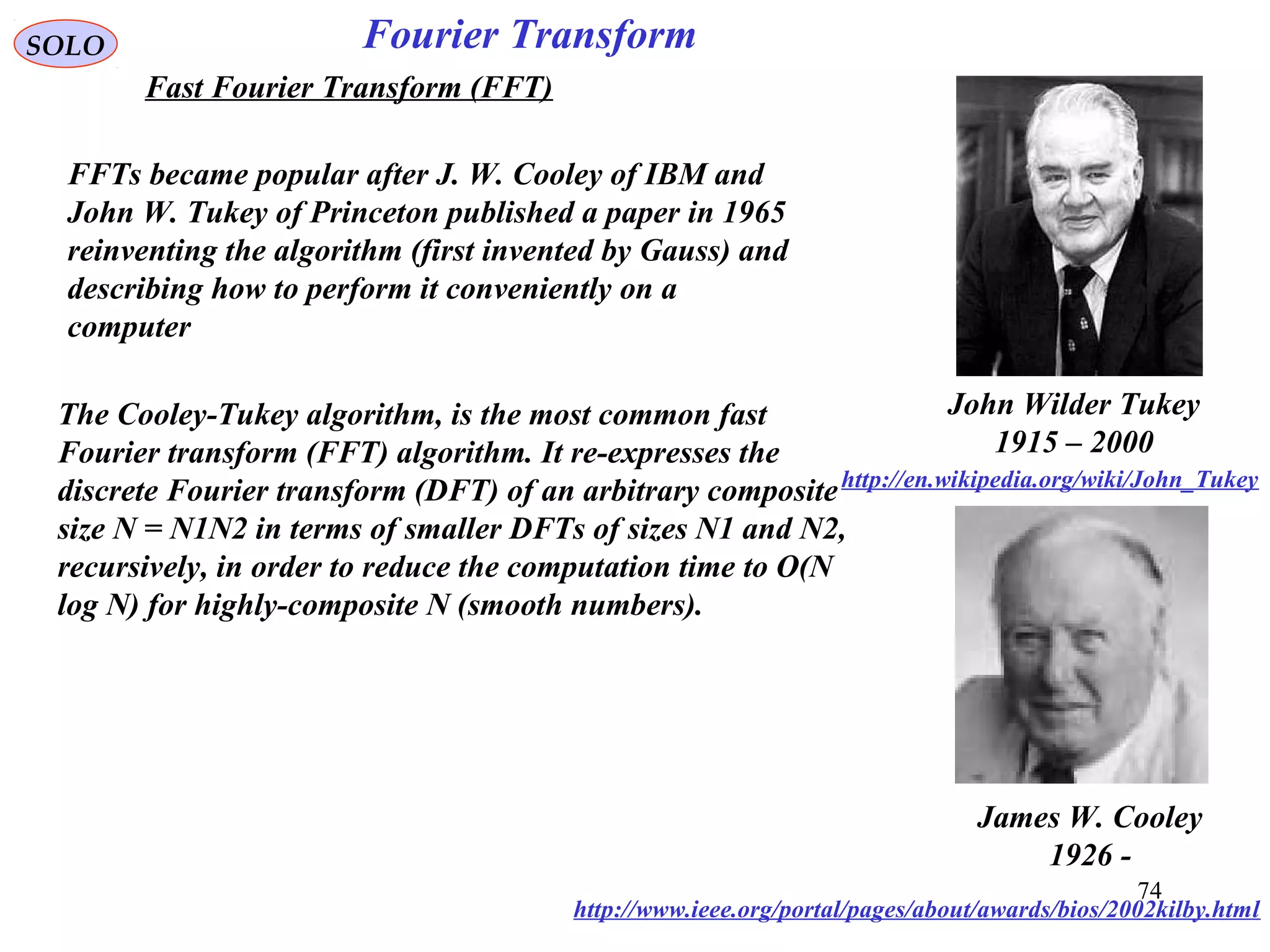 74
Fourier TransformSOLO
Fast Fourier Transform (FFT)
John Wilder Tukey
1915 – 2000
http://en.wikipedia.org/wiki/John_Tukey
James W. Cooley
1926 -
http://www.ieee.org/portal/pages/about/awards/bios/2002kilby.html
The Cooley-Tukey algorithm, is the most common fast
Fourier transform (FFT) algorithm. It re-expresses the
discrete Fourier transform (DFT) of an arbitrary composite
size N = N1N2 in terms of smaller DFTs of sizes N1 and N2,
recursively, in order to reduce the computation time to O(N
log N) for highly-composite N (smooth numbers).
FFTs became popular after J. W. Cooley of IBM and
John W. Tukey of Princeton published a paper in 1965
reinventing the algorithm (first invented by Gauss) and
describing how to perform it conveniently on a
computer
 