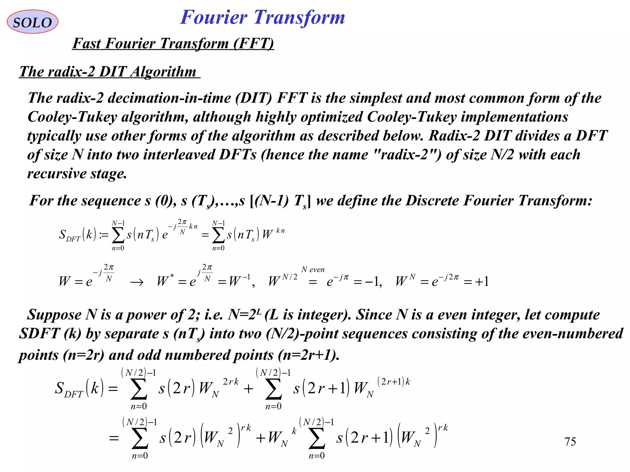75
Fourier TransformSOLO
Fast Fourier Transform (FFT)
The radix-2 DIT Algorithm
The radix-2 decimation-in-time (DIT) FFT is the simplest and most common form of the
Cooley-Tukey algorithm, although highly optimized Cooley-Tukey implementations
typically use other forms of the algorithm as described below. Radix-2 DIT divides a DFT
of size N into two interleaved DFTs (hence the name "radix-2") of size N/2 with each
recursive stage.
( ) ( ) ( )∑∑
−
=
−
=
−
==
1
0
1
0
2
:
N
n
nk
s
N
n
nk
N
j
sDFT WTnseTnskS
π
For the sequence s (0), s (Ts),…,s [(N-1) Ts] we define the Discrete Fourier Transform:
1,1, 22/1
2
*
2
+==−====→= −−−
−
ππ
ππ
jNj
evenN
NN
j
N
j
eWeWWeWeW
Suppose N is a power of 2; i.e. N=2L
(L is integer). Since N is a even integer, let compute
SDFT (k) by separate s (nTs) into two (N/2)-point sequences consisting of the even-numbered
points (n=2r) and odd numbered points (n=2r+1).
( ) ( )
( )
( ) ( )
( )
( ) ( )
( )
( ) ( )
( )
∑∑
∑∑
−
=
−
=
−
=
+
−
=
++=
++=
12/
0
2
12/
0
2
12/
0
12
12/
0
2
122
122
N
n
kr
N
k
N
N
n
kr
N
N
n
kr
N
N
n
kr
NDFT
WrsWWrs
WrsWrskS
 