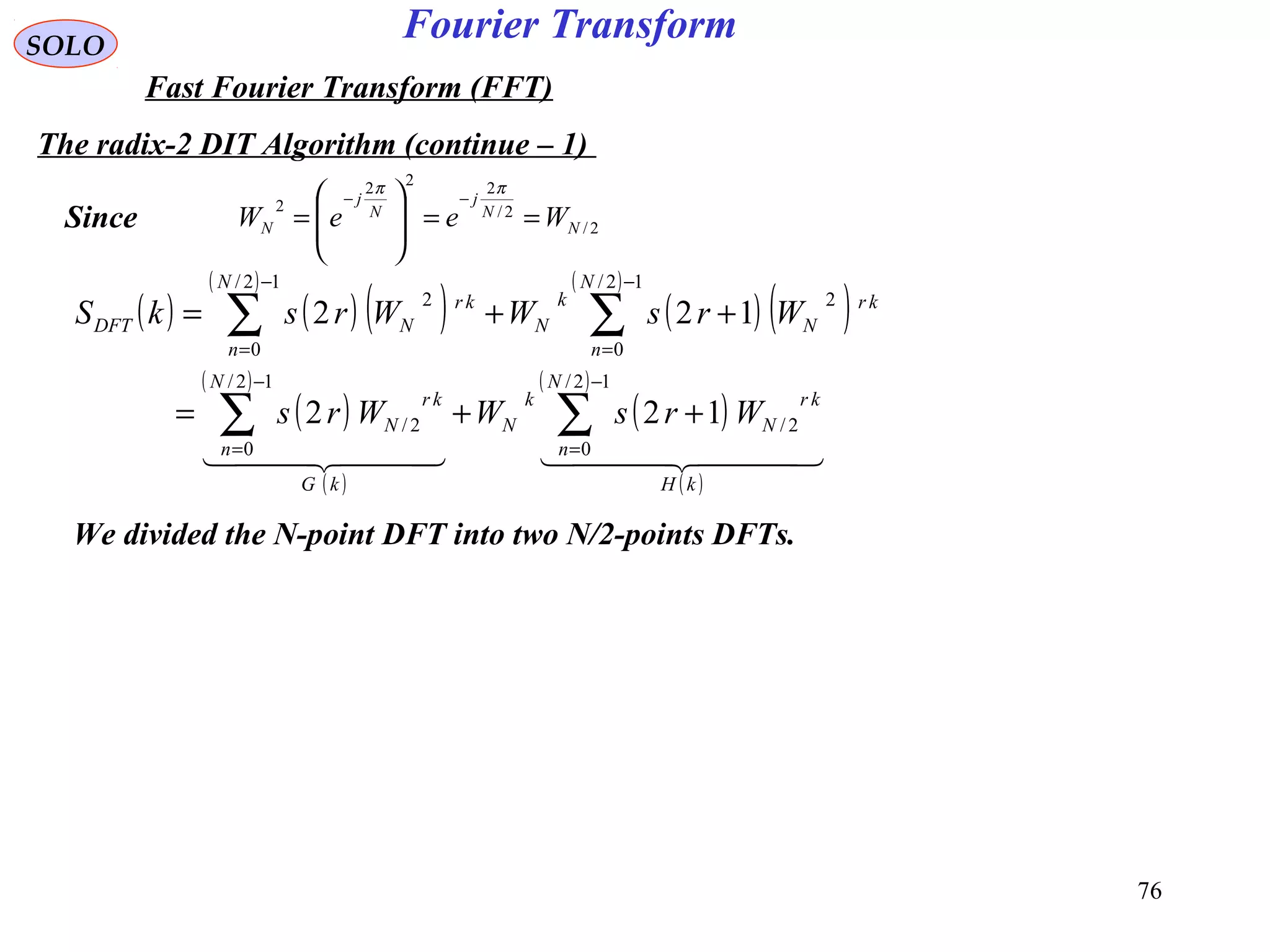 76
Fourier TransformSOLO
Fast Fourier Transform (FFT)
The radix-2 DIT Algorithm (continue – 1)
2/
2/
222
2
N
N
j
N
j
N WeeW ==







=
−−
ππ
We divided the N-point DFT into two N/2-points DFTs.
( ) ( ) ( )
( )
( ) ( )
( )
( )
( )
( )
( )
( )
( )
    
kH
N
n
kr
N
k
N
kG
N
n
kr
N
N
n
kr
N
k
N
N
n
kr
NDFT
WrsWWrs
WrsWWrskS
∑∑
∑∑
−
=
−
=
−
=
−
=
++=
++=
12/
0
2/
12/
0
2/
12/
0
2
12/
0
2
122
122
Since
 