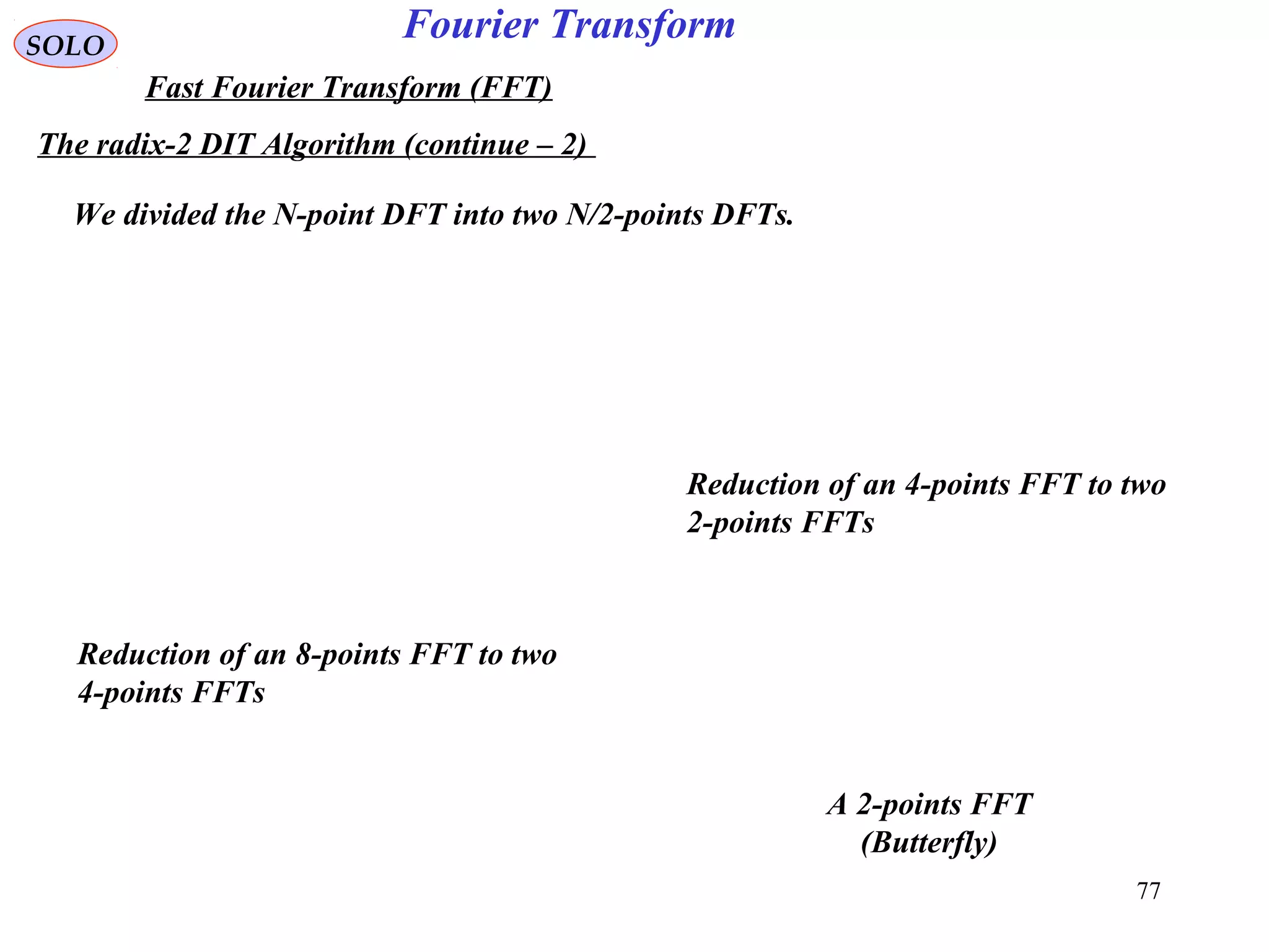 77
Fourier TransformSOLO
Fast Fourier Transform (FFT)
The radix-2 DIT Algorithm (continue – 2)
We divided the N-point DFT into two N/2-points DFTs.
Reduction of an 8-points FFT to two
4-points FFTs
A 2-points FFT
(Butterfly)
Reduction of an 4-points FFT to two
2-points FFTs
 