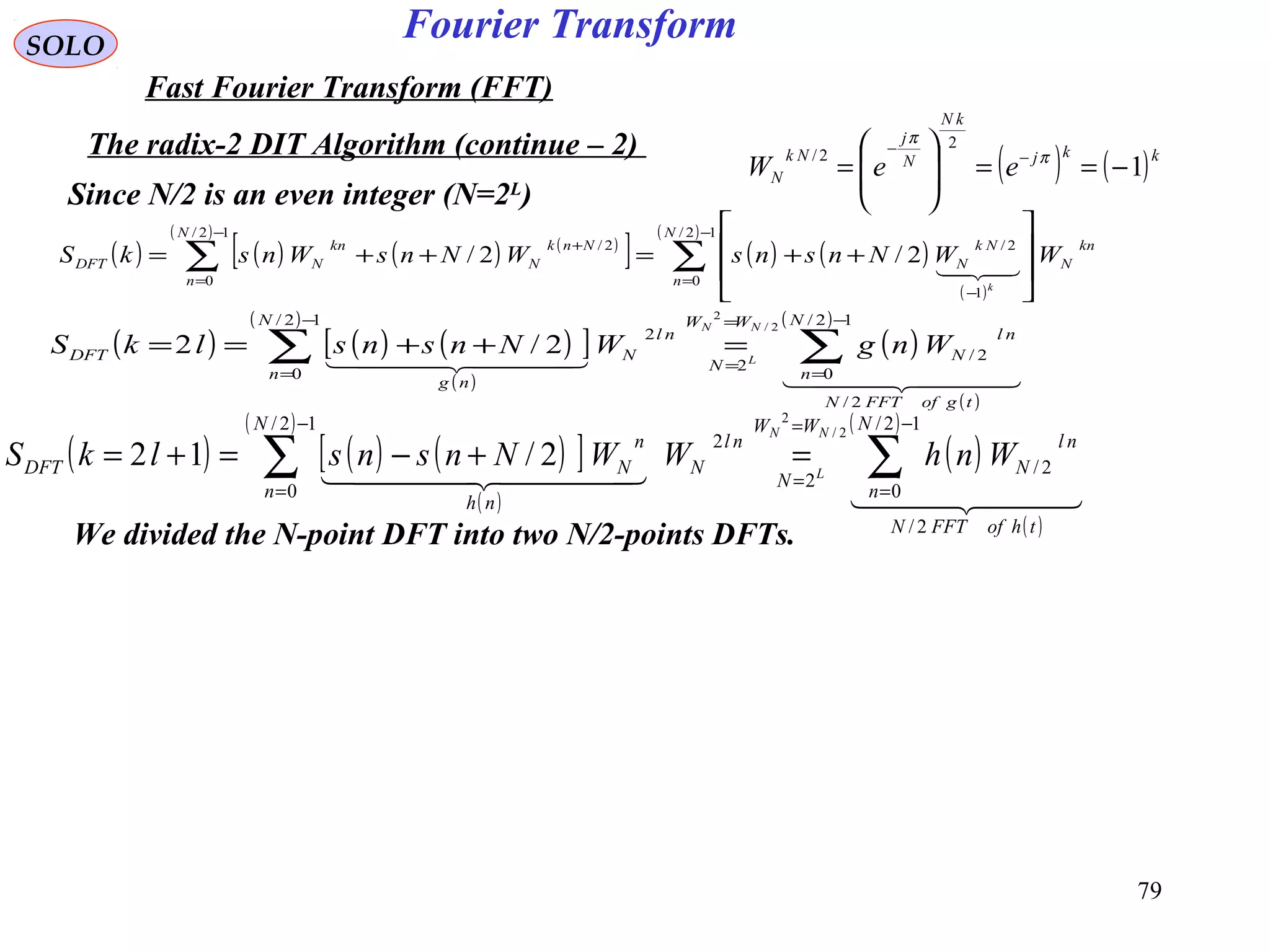 79
Fourier TransformSOLO
Fast Fourier Transform (FFT)
The radix-2 DIT Algorithm (continue – 2)
( ) ( )kkj
kN
N
j
Nk
N eeW 1
2
2/
−==







= −
−
π
π
We divided the N-point DFT into two N/2-points DFTs.
( ) ( ) ( ) ( )
[ ]
( )
( ) ( )
( )
( )
∑∑
−
=
−
−
=
+








++=++=
12/
0
1
2/
12/
0
2/
2/2/
N
n
kn
N
Nk
N
N
n
Nnk
N
kn
NDFT WWNnsnsWNnsWnskS
k

Since N/2 is an even integer (N=2L
)
( ) ( ) ( )[ ]
( )
( )
( )
( )
( )
  
  
tgofFFTN
N
n
nl
N
WW
N
N
n
nl
N
ng
DFT WngWNnsnslkS
NN
L
2/
12/
0
2/
2
12/
0
2
2/
2
2/2 ∑∑
−
=
=
=
−
=
=++==
( ) ( ) ( )[ ]
( )
( )
( )
( )
( )
  
  
thofFFTN
N
n
nl
N
WW
N
N
n
nl
N
nh
n
NDFT WnhWWNnsnslkS
NN
L
2/
12/
0
2/
2
12/
0
2
2/
2
2/12 ∑∑
−
=
=
=
−
=
=+−=+=
 