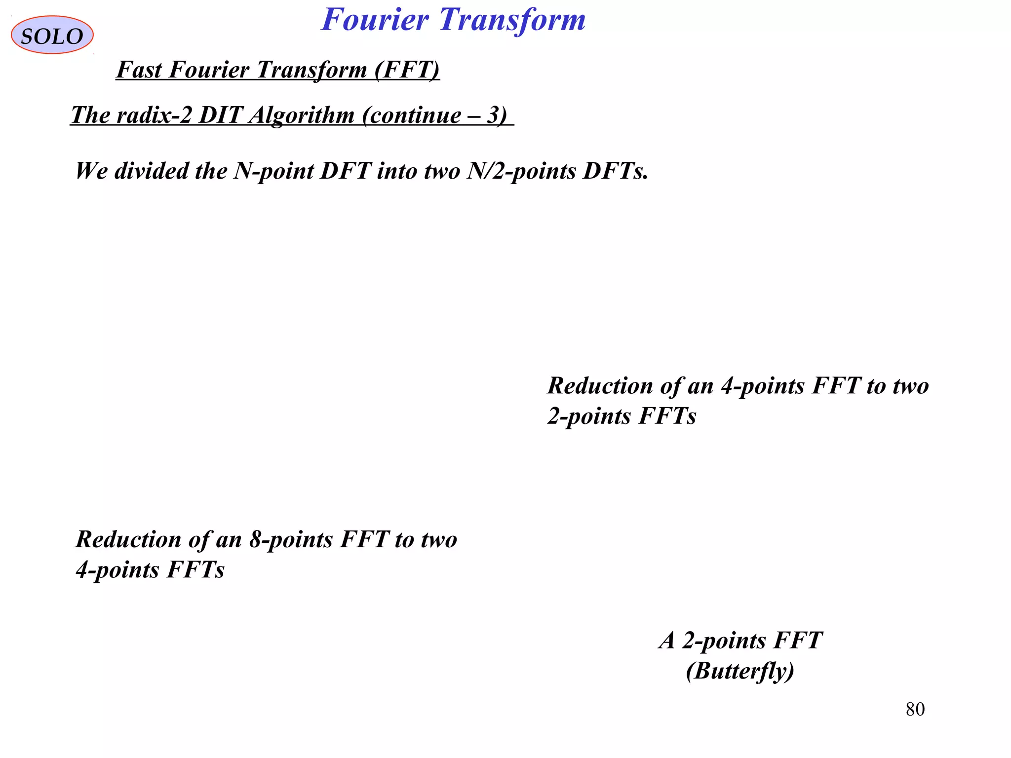 80
Fourier TransformSOLO
Fast Fourier Transform (FFT)
The radix-2 DIT Algorithm (continue – 3)
We divided the N-point DFT into two N/2-points DFTs.
Reduction of an 8-points FFT to two
4-points FFTs
Reduction of an 4-points FFT to two
2-points FFTs
A 2-points FFT
(Butterfly)
 