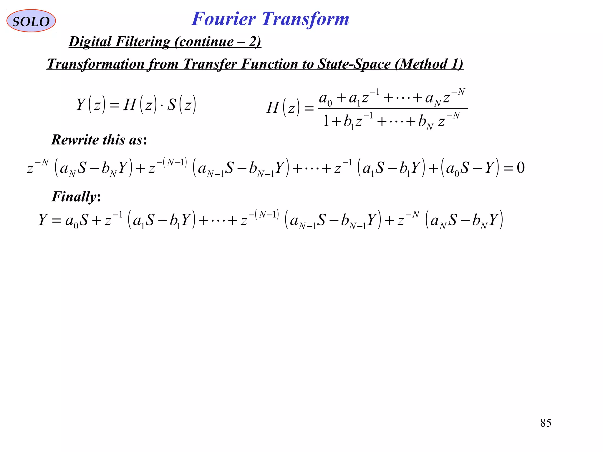 85
Fourier TransformSOLO
Digital Filtering (continue – 2)
( ) ( ) ( )zSzHzY ⋅= ( ) N
N
N
N
zbzb
zazaa
zH −−
−−
+++
+++
=


1
1
1
10
1
Rewrite this as:
( ) ( )
( ) ( ) ( ) 0011
1
11
1
=−+−++−+− −
−−
−−−
YSaYbSazYbSazYbSaz NN
N
NN
N

( ) ( )
( ) ( )YbSazYbSazYbSazSaY NN
N
NN
N
−+−++−+= −
−−
−−−
11
1
11
1
0 
Finally:
Transformation from Transfer Function to State-Space (Method 1)
 