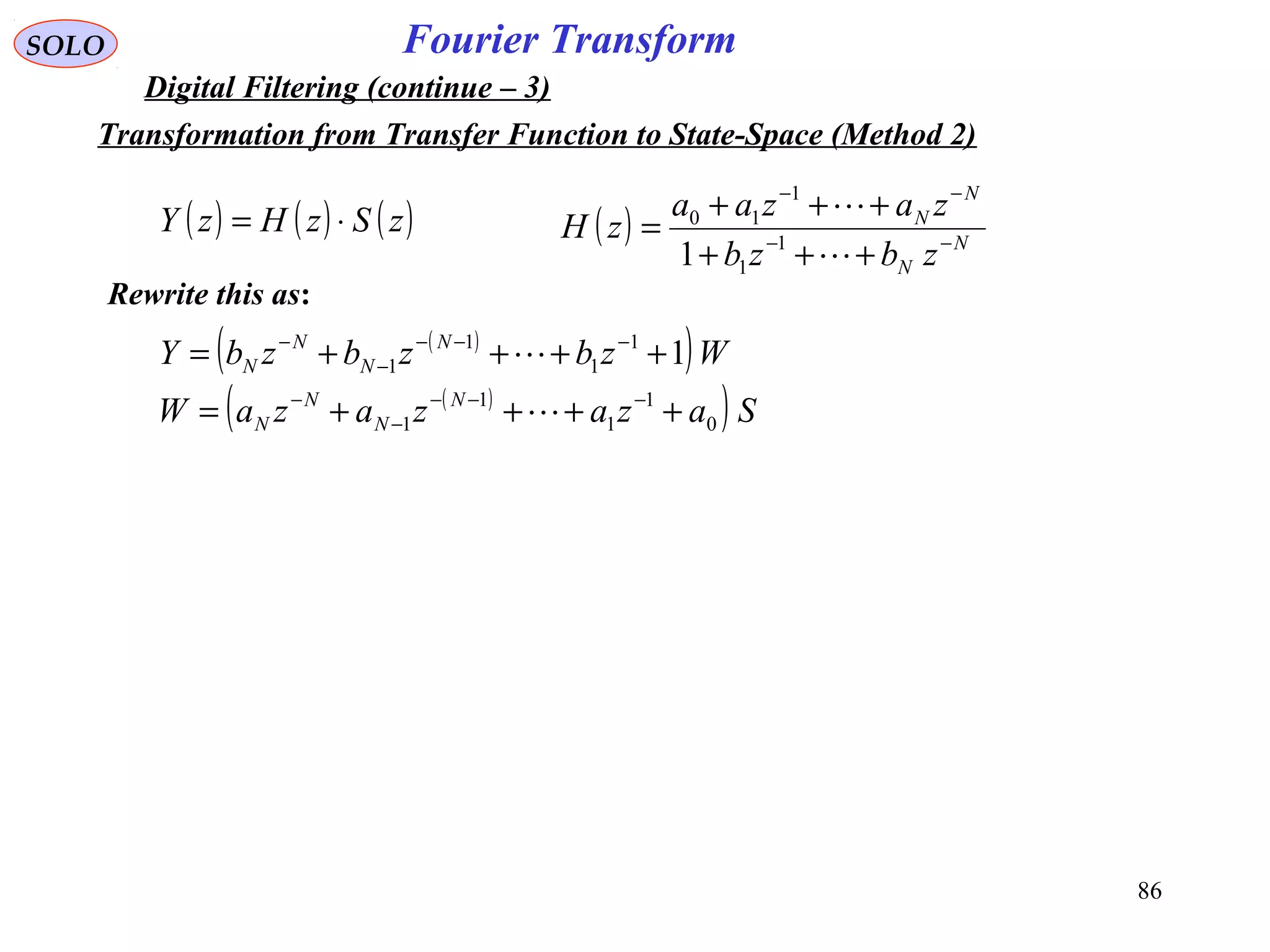 86
Fourier TransformSOLO
Digital Filtering (continue – 3)
( ) ( ) ( )zSzHzY ⋅= ( ) N
N
N
N
zbzb
zazaa
zH −−
−−
+++
+++
=


1
1
1
10
1
Rewrite this as:
( )
( )
( )
( ) SazazazaW
WzbzbzbY
N
N
N
N
N
N
N
N
0
1
1
1
1
1
1
1
1 1
++++=
++++=
−−−
−
−
−−−
−
−


Transformation from Transfer Function to State-Space (Method 2)
 
