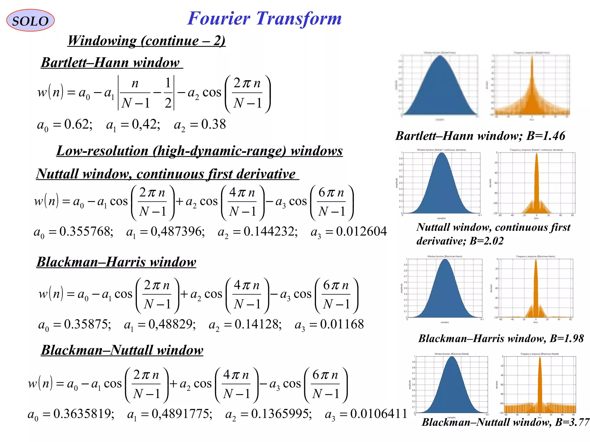 94
Fourier TransformSOLO
Windowing (continue – 2)
Bartlett–Hann window
( )
38.0;42,0;62.0
1
2
cos
2
1
1
210
210
===






−
−−
−
−=
aaa
N
n
a
N
n
aanw
π
Bartlett–Hann window; B=1.46
Low-resolution (high-dynamic-range) windows
Nuttall window, continuous first derivative
( )
012604.0;144232.0;487396,0;355768.0
1
6
cos
1
4
cos
1
2
cos
3210
3210
====






−
−





−
+





−
−=
aaaa
N
n
a
N
n
a
N
n
aanw
πππ
Nuttall window, continuous first
derivative; B=2.02
Blackman–Harris window
( )
01168.0;14128.0;48829,0;35875.0
1
6
cos
1
4
cos
1
2
cos
3210
3210
====






−
−





−
+





−
−=
aaaa
N
n
a
N
n
a
N
n
aanw
πππ
Blackman–Nuttall window
Blackman–Harris window, B=1.98
Blackman–Nuttall window, B=3.77
( )
0106411.0;1365995.0;4891775,0;3635819.0
1
6
cos
1
4
cos
1
2
cos
3210
3210
====






−
−





−
+





−
−=
aaaa
N
n
a
N
n
a
N
n
aanw
πππ
 