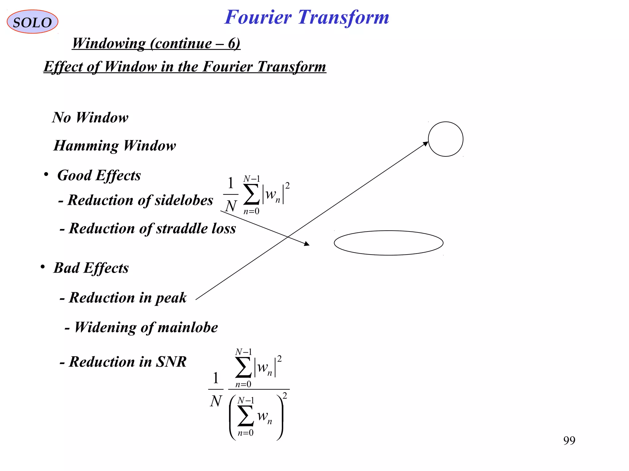99
Fourier TransformSOLO
Windowing (continue – 6)
Effect of Window in the Fourier Transform
• Good Effects
- Reduction of sidelobes
- Reduction of straddle loss
• Bad Effects
- Reduction in peak
- Widening of mainlobe
- Reduction in SNR
No Window
Hamming Window
∑
−
=
1
0
21 N
n
nw
N
21
0
1
0
2
1






∑
∑
−
=
−
=
N
n
n
N
n
n
w
w
N
 