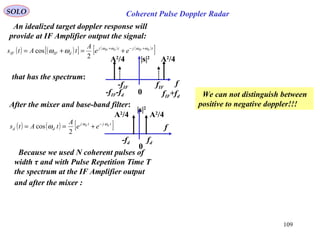 109
SOLO Coherent Pulse Doppler Radar
An idealized target doppler response will
provide at IF Amplifier output the signal:
( ) ( )[ ] ( ) ( )
[ ]tjtj
dIFIF
dIFdIF
ee
A
tAts ωωωω
ωω +−+
+=+=
2
cos
that has the spectrum:
f
fIF+fd
-fIF-fd
-fIF fIF
A2
/4A2
/4 |s|2
0
Because we used N coherent pulses of
width τ and with Pulse Repetition Time T
the spectrum at the IF Amplifier output
f
-fd fd
A2
/4A2
/4
|s|2
0
After the mixer and base-band filter:
( ) ( ) [ ]tjtj
dd
dd
ee
A
tAts ωω
ω −
+==
2
cos
We can not distinguish between
positive to negative doppler!!!
and after the mixer :
 