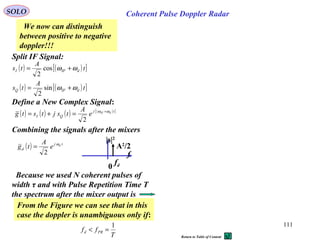 111
SOLO Coherent Pulse Doppler Radar
Split IF Signal:
( ) ( )[ ]
( ) ( )[ ]t
A
ts
t
A
ts
dIFQ
dIFI
ωω
ωω
+=
+=
sin
2
cos
2
Define a New Complex Signal:
( ) ( ) ( ) ( )[ ]tj
QI
dIF
e
A
tsjtstg ωω +
=+=
2
f
fd
A2
/2
|s|2
0
Combining the signals after the mixers
( ) tj
d
d
e
A
tg ω
2
=
We now can distinguish
between positive to negative
doppler!!!
From the Figure we can see that in this
case the doppler is unambiguous only if:
T
ff PRd
1
=<
Because we used N coherent pulses of
width τ and with Pulse Repetition Time T
the spectrum after the mixer output is
Return to Table of Content
 