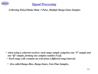 112
SOLO Signal Processing
Collecting Pulsed Radar Data: 1 Pulse, Multiple Range-Gates Samples
• when using a coherent receiver, each range sample comprises one “I” sample and
one “Q” sample, forming one complex number I+j Q.
• Each range cells contains an echo from a different range interval.
• Also called Range-Bins, Range-Gates, Fast-Time Samples.
 