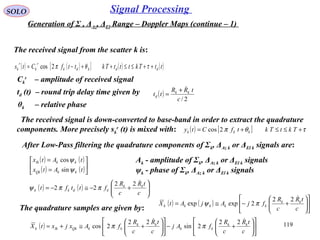 119
SOLO Signal Processing
Generation of Σ , ΔAz, ΔEl Range – Doppler Maps (continue – 1)
The received signal from the scatter k is:
( ) ( )[ ] ( ) ( )ttTktttTkttfCts ddkdk
r
k
r
k ++≤≤++−= τθπ2cos
Ck
r
– amplitude of received signal
td (t) – round trip delay time given by ( )
2/c
tRR
tt kk
d
+
=
θk – relative phase
The received signal is down-converted to base-band in order to extract the quadrature
components. More precisely sk
r
(t) is mixed with: ( ) [ ] τθπ +≤≤+= TktTktfCty kkk 2cos
After Low-Pass filtering the quadrature components of Σk, ΔAz k or ΔEl k signals are:
( ) ( )
( ) ( )





=
=
tAtx
tAtx
kkQk
kkIk
ψ
ψ
sin
cos
( ) ( ) 





+−≅−=
c
tR
c
R
fttft kk
kdkk
22
22 ππψ
The quadrature samples are given by:
( ) ( ) 











+−≅=
c
tR
c
R
fjAjAtX kk
kkkkk
22
2expexp πψ
Ak - amplitude of Σk, ΔAz k or ΔEl k signals
ψk - phase of Σk, ΔAz k or ΔEl k signals
( ) 











+−











+≅+=
c
tR
c
R
fAj
c
tR
c
R
fAxjxtX kk
kk
kk
kkQkIkk
 22
2sin
22
2cos ππ
 