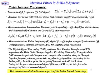 12
SOLO
Radar Generic Procedures:
Matched Filters in RADAR Systems
• Transmits high frequency (f0) EM signal: ( ) ( ) ( )[ ]ttftEtEt 0000 2cos ϕπ +=
( ) ( ) ( ) ( ) ( )[ ] ( )tnoisettttffttEtE ddDdr +−+−⋅+−≈ ϕπα 00 2cos
• Receives low power reflected EM signal that contains doppler information (f0 + fD):
• Down-converts to Intermediate Frequency (IF) signal (fIF + fD), Amplifies at Low Noise,
and Automatically Controls the Gain (AGC) of the receiver:
( ) ( ) ( ) ( ) ( )[ ] ( )tnoisettttffttEGtE IFddDIFdIFIF +−+−⋅+−≈ ϕπα 2cos0
• Down-converts to Video Frequency (V) signal (fV + fD), (often using a Synchronous I,Q
configuration), samples the video (A/D) for Digital Signal Processing.
• The Digital Signal Processing (DSP) performs Fast Fourier Transforms (FFT),
to produce the Data Cube (Range, Doppler, Receiving Channels). Using the data
DSP detects the potential targets, and computes the receiving delay td (Range),
Doppler frequency (closing velocity), angular target position. According to the
Radar policy, he will acquire the targets of interest, and will track them.
Doing this he prevents unwanted signal (Clutter, ECM, …) to interfere with
the target of interest received signals.
This presentation deals with some aspects of the Radar Digital Processing.
 