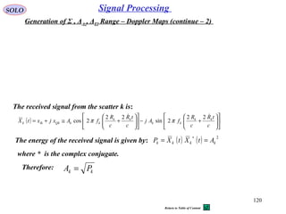 120
SOLO Signal Processing
Generation of Σ , ΔAz, ΔEl Range – Doppler Maps (continue – 2)
The received signal from the scatter k is:
The energy of the received signal is given by: ( ) ( ) 2
kkkk AtXtXP ==
∗
( ) 











+−











+≅+=
c
tR
c
R
fAj
c
tR
c
R
fAxjxtX kk
kk
kk
kkQkIkk
 22
2sin
22
2cos ππ
where * is the complex conjugate.
Therefore:
kk PA =
Return to Table of Content
 