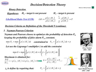125
Decision/Detection TheorySOLO
Hypotheses
Decision Criteria on Definition of the Threshold T (continue)
3. Neyman-Pearson Criterion
DP
γ=FAP
( )1
| Hzp( )0
| Hzp
M
P
z
T
z
( )
( ) PN
T
T
T
Hzp
Hzp
−
=
0
1
|
|
H0 – target is not present H1 – target is present
Binary Detection
( )
( )
( )
( )
T
Hp
Hp
Hzp
Hzp
LR
H
H
=
<
>
=
1
0
0
1
0
1
|
|
:Likelihood Ratio Test (LTR)
Neyman and Pearson choose to optimizes the probability of detection PD
keeping the probability of false alarm PFA constant.
Egon Sharpe Pearson
1895 - 1980
Jerzy Neyman
1894 - 1981
( )∫
∞
=
T
TT
z
z
D
z
dzHzpP 1
|maxmax ( ) γ== ∫
∞
Tz
FA
dzHzpP 0
|constrained to
Let use the Lagrange’s multiplier λ to add the constraint
( ) ( )
















−+= ∫∫
∞∞
TT
TT
zz
zz
dzHzpdzHzpG 01 ||maxmax γλ
Maximum is obtained for:
( ) ( ) 0|| 01
=+−=
∂
∂
HzpHzp
z
G
TT
T
λ
( )
( ) PN
T
T
T
Hzp
Hzp
−
==
0
1
|
|
λ
zT is define by requiring that: ( ) γ== ∫
∞
Tz
FA
dzHzpP 0
|
Return to Table of Content
 
