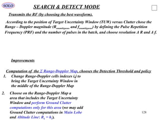 128
SOLO SEARCH & DETECT MODE
According to the position of Target Uncertainty Window (TUW) versus Clutter chose the
Range – Doppler magnitude (Runambiguous and funambiguous) by defining the Pulse Repetition
Frequency (PRF) and the number of pulses in the batch, and choose resolution Δ R and Δ f.
Improvements
1. Change Range-Doppler cells indexes i,j to
bring the Target Uncertainty Window in
the middle of the Range-Doppler Map
2. Choose on the Range-Doppler Map a
area that includes the Target Uncertainty
Window and perform Ground Clutter
computations only for this area (we may add
Ground Clutter computations in Main Lobe
and Altitude Line: Rk = hI).
Transmits the RF (by choosing the best waveform).
Computation of the Σ Range-Doppler Map, chooses the Detection Threshold and policy
 