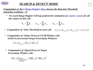 129
SOLO SEARCH & DETECT MODE
Computation of the Σ Range-Doppler Map, chooses the Detection Threshold
and policy (continue – 1)
• Computation of Noise Threshold in each cell: ( ) ( ) ( ) BFTkjijijiN NoiseNoise 0,,, =Σ⋅Σ=
∗
• Computation of Clutter Power in CFAR Window cells
(Cells in area around Target Uncertainty Window):
( ) ( ) ( )∗
Σ⋅Σ= jijijiC CFAR
,,,
• Computation of Signal Power in Target
Uncertainty Window cells:
( ) ( ) ( )∗
Σ⋅Σ= jijijiS ,,,
Window
yUncertaint
Target
• For each Range-Doppler Cell (i,j) perform the summation of complex signals for all
the scatters in this cell:
∑∑∑ ===
∆=∆∆=∆Σ=Σ
jijiji N
k
kEljiEl
N
k
kAzjiAz
N
k
kji
,,,
1
,
1
,
1
, ,,
 