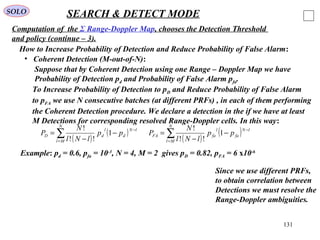 131
SOLO SEARCH & DETECT MODE
Computation of the Σ Range-Doppler Map, chooses the Detection Threshold
and policy (continue – 3).
• Coherent Detection (M-out-of-N):
How to Increase Probability of Detection and Reduce Probability of False Alarm:
Suppose that by Coherent Detection using one Range – Doppler Map we have
Probability of Detection pd and Probability of False Alarm pfa.
To Increase Probability of Detection to pD and Reduce Probability of False Alarm
to pFA we use N consecutive batches (at different PRFs) , in each of them performing
the Coherent Detection procedure. We declare a detection in the if we have at least
M Detections for corresponding resolved Range-Doppler cells. In this way:
( )
( )∑=
−
−
−
=
N
Ml
lN
d
l
dD pp
lNl
N
P 1
!!
!
( )
( )∑=
−
−
−
=
N
Ml
lN
fa
l
faFA pp
lNl
N
P 1
!!
!
Example: pd = 0.6, pfa = 10-3
, N = 4, M = 2 gives pD = 0.82, pFA = 6 x10-6
Since we use different PRFs,
to obtain correlation between
Detections we must resolve the
Range-Doppler ambiguities.
 