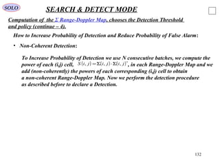 132
SOLO SEARCH & DETECT MODE
Computation of the Σ Range-Doppler Map, chooses the Detection Threshold
and policy (continue – 4).
How to Increase Probability of Detection and Reduce Probability of False Alarm:
• Non-Coherent Detection:
To Increase Probability of Detection we use N consecutive batches, we compute the
power of each (i,j) cell, , in each Range-Doppler Map and we
add (non-coherently) the powers of each corresponding (i,j) cell to obtain
a non-coherent Range-Doppler Map. Now we perform the detection procedure
as described before to declare a Detection.
( ) ( ) ( )∗
Σ⋅Σ= jijijiS ,,,
 