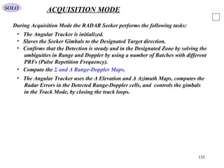 135
SOLO ACQUISITION MODE
During Acquisition Mode the RADAR Seeker performs the following tasks:
• Slaves the Seeker Gimbals to the Designated Target direction.
• The Angular Tracker is initialized.
• Confirms that the Detection is steady and in the Designated Zone by solving the
ambiguities in Range and Doppler by using a number of Batches with different
PRFs (Pulse Repetition Frequency).
• The Angular Tracker uses the Δ Elevation and Δ Azimuth Maps, computes the
Radar Errors in the Detected Range-Doppler cells, and controls the gimbals
in the Track Mode, by closing the track loops.
• Compute the Σ and Δ Range-Doppler Maps.
 