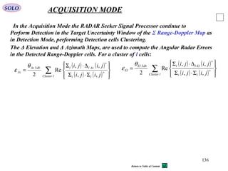 136
SOLO ACQUISITION MODE
In the Acquisition Mode the RADAR Seeker Signal Processor continue to
Perform Detection in the Target Uncertainty Window of the Σ Range-Doppler Map as
in Detection Mode, performing Detection cells Clustering.
The Δ Elevation and Δ Azimuth Maps, are used to compute the Angular Radar Errors
in the Detected Range-Doppler cells. For a cluster of l cells:
( ) ( )
( ) ( )∑ 







Σ⋅Σ
∆⋅Σ
= ∗
∗
lCluster ll
AzlldbAz
Az
jiji
jiji
,,
,,
Re
2
3θ
ε
( ) ( )
( ) ( )∑ 







Σ⋅Σ
∆⋅Σ
= ∗
∗
lCluster ll
EllldbEl
El
jiji
jiji
,,
,,
Re
2
3θ
ε
Return to Table of Content
 