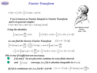 14
Fourier Transform
( ) ( ){ } ( ) ( )∫
+∞
∞−
−== dttjtftfF ωω exp:F
SOLO
Jean Baptiste Joseph
Fourier
1768-1830
F (ω) is known as Fourier Integral or Fourier Transform
and is in general complex
( ) ( ) ( ) ( ) ( )[ ]ωφωωωω jAFjFF expImRe =+=
Using the identities
( ) ( )t
d
tj δ
π
ω
ω =∫
+∞
∞− 2
exp
we can find the Inverse Fourier Transform ( ) ( ){ }ωFtf -1
F=
( ) ( ) ( ) ( ) ( )
( ) ( )( ) ( ) ( ) ( ) ( )[ ]00
2
1
2
exp
2
expexp
2
exp
++−=−=−=




−=
∫∫ ∫
∫ ∫∫
∞+
∞−
∞+
∞−
∞+
∞−
+∞
∞−
+∞
∞−
+∞
∞−
tftfdtfd
d
tjf
d
tjdjf
d
tjF
ττδττ
π
ω
τωτ
π
ω
ωττωτ
π
ω
ωω
( ) ( ){ } ( ) ( )∫
+∞
∞−
==
π
ω
ωωω
2
exp:
d
tjFFtf -1
F
( ) ( ) ( ) ( )[ ]00
2
1
++−=−∫
+∞
∞−
tftfdtf ττδτ
If f (t) is continuous at t, i.e. f (t-0) = f (t+0)
This is true if (sufficient not necessary)
f (t) and f ’ (t) are piecewise continue in every finite interval1
2 and converge, i.e. f (t) is absolute integrable in (-∞,∞)( )∫
+∞
∞−
dttf
 