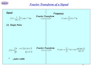 17
( ) ( )∫
+∞
∞−
−
= ωω
π
ω
dejF
j
tf tj
2
1
Signal
(2) Single Pulse
( )



>
≤≤−
=
2/0
2/2/
τ
ττ
t
tA
tf
τ - pulse width
Frequency
( ) ( )∫
+∞
∞−
= dtetfjF tjω
ω
Fourier Transform
( ) ( ) ( )
( )2/
2/sin
2/
2/
τω
τω
τω
τ
τ
ω
AdteAjF tj
== ∫−
Fourier Transform
SOLO
Fourier Transform of a Signal
 