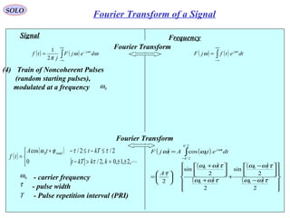 19
( ) ( )∫
+∞
∞−
−
= ωω
π
ω
dejF
j
tf tj
2
1
Signal
( )
( )



±±=>−
≤−≤−+
=
,2,1,0,2/0
2/2/cos 0
kkkTt
kTttA
tf
rand
τ
ττϕω
τ - pulse width
Frequency
( ) ( )∫
+∞
∞−
= dtetfjF tjω
ω
Fourier Transform
( ) ( )
( )
( )
( )
( )












−



 −
+
+



 +






=
= ∫−
2
2
sin
2
2
sin
2
cos
0
0
0
0
2/
2/
0
τωω
τωω
τωω
τωω
τ
ωω
τ
τ
ω
A
dtetAjF tj
Fourier Transform
0ω - carrier frequency
(4) Train of Noncoherent Pulses
(random starting pulses),
modulated at a frequency 0ω
T - Pulse repetition interval (PRI)
SOLO
Fourier Transform of a Signal
 
