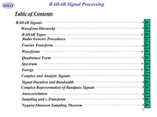 2
SOLO RADAR Signal Processing
Table of Contents
RADAR Signals
Waveform Hierarchy
RADAR Types
Radar Generic Procedures
Fourier Transform
Waveforms
Quadrature Form
Spectrum
Energy
Complex and Analytic Signals
Signal Duration and Bandwidth
Complex Representation of Bandpass Signals
Autocorrelation
Sampling and z-Transform
Nyquist-Shannon Sampling Theorem
 
