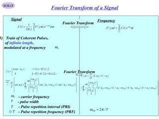 20
( ) ( )∫
+∞
∞−
−
= ωω
π
ω
dejF
j
tf tj
2
1
Signal
( )
( )
( ) ( )( ) ( )( )[ ]












−++












+=



±±=>−
≤−≤−
=
∑
∞
=1
000
0
coscos
2
2
sin
cos
,2,1,0,2/0
2/2/cos
n
PRPR
PR
PR
series
Fourier
tntn
n
n
t
T
A
kkkTt
kTttA
tf
ωωωω
τω
τω
ω
τ
τ
ττω

τ - pulse width
Frequency
( ) ( )∫
+∞
∞−
= dtetfjF tjω
ω
Fourier Transform
Fourier Transform
0ω - carrier frequency
5) Train of Coherent Pulses,
of infinite length,
modulated at a frequency 0ω
T - Pulse repetition interval (PRI)
( ) ( ) ( ){
( ) ( ) ( ) ( )[ ]






+−+−+−−++












+
−+=
∑
∞
=1
0000
00
2
2
sin
2
n
PRPRPRPR
PR
PR
nnnn
n
n
T
A
jF
ωωδωωδωωδωωδ
τω
τω
ωδωδ
τ
ω
T/1 - Pulse repetition frequency (PRF)
TPR /2πω =
SOLO
Fourier Transform of a Signal
 