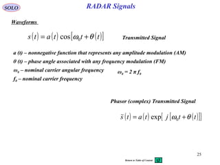 25
RADAR SignalsSOLO
Waveforms
( ) ( ) ( )[ ]tttats θω += 0cos
a (t) – nonnegative function that represents any amplitude modulation (AM)
θ (t) – phase angle associated with any frequency modulation (FM)
ω0 – nominal carrier angular frequency ω0 = 2 π f0
f0 – nominal carrier frequency
Transmitted Signal
( ) ( ) ( )[ ]{ }ttjtats θω += 0exp
Phasor (complex) Transmitted Signal
Return to Table of Content
 