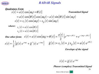 26
RADAR SignalsSOLO
Quadrature Form
( ) ( ) ( )[ ]
( ) ( )[ ] ( ) ( ) ( )[ ] ( )tttattta
tttats
00
0
sinsincoscos
cos
ωθωθ
θω
−=
+=
where: ( ) ( ) ( )[ ]
( ) ( ) ( )[ ]ttats
ttats
Q
I
θ
θ
sin
cos
=
=
( ) ( ) ( ) ( ) ( )ttsttsts QI 00 sincos ωω −=
One other form: ( ) ( ) ( )[ ] ( ) ( ) ( )
[ ]tjtjtjtj
ee
ta
tttats θωθω
θω −−+
+=+= 00
2
cos 0
( ) ( ) ( )[ ]tjtj
etgetgts 00 *
2
1 ωω −
+= ( ) ( ) ( ) ( ) ( )tj
QI etatsjtstg θ
=+=:
Envelope of the signal
( ) ( ) tj
etgts 0ω
=
Phasor (complex) Transmitted Signal
Transmitted Signal
Return to Table of Content
 