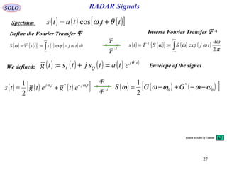 27
RADAR SignalsSOLO
Spectrum
Define the Fourier Transfer F
( ) ( ){ } ( ) ( )∫
+∞
∞−
−== dttjtstsS ωω exp:F ( ) ( ){ } ( ) ( )∫
+∞
∞−
==
π
ω
ωωω
2
exp:
d
tjSSts 1-
F
( ) ( ) ( )[ ]tjtj
etgetgts 00 *
2
1 ωω −
+= ( ) ( ) ( )[ ]0
*
0
2
1
ωωωωω −−+−= GGS-1
F
F
-1
F
F
( ) ( ) ( ) ( ) ( )tj
QI etatsjtstg θ
=+=:
( ) ( ) ( )[ ]tttats θω += 0cos
Inverse Fourier Transfer F -1
Envelope of the signalWe defined:
Return to Table of Content
 