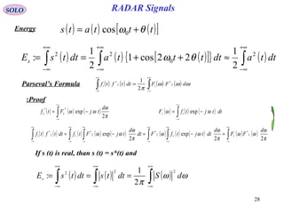 28
RADAR SignalsSOLO
Energy ( ) ( ) ( )[ ]tttats θω += 0cos
( ) ( ) ( )[ ]{ } ( )∫∫∫
+∞
∞−
+∞
∞−
+∞
∞−
≈++== dttadttttadttsEs
2
0
22
2
1
22cos1
2
1
: θω
Parseval’s Formula
Proof:
( ) ( ) ( ) ( )∫∫
+∞
∞−
+∞
∞−
= ωωω
π
dFFdttftf 2
*
12
*
1
2
1
( ) ( ) ( )∫
+∞
∞−
−= dttjtfF ωω exp11
( ) ( ) ( ) ( ) ( ) ( ) ( ) ( ) ( ) ( )∫∫ ∫∫ ∫∫
+∞
∞−
+∞
∞−
+∞
∞−
+∞
∞−
+∞
∞−
+∞
∞−
=−=−=
π
ω
ωω
π
ω
ωω
π
ω
ωω
22
exp
2
exp 2
*
112
*
2
*
12
*
1
d
FF
d
dttjtfFdt
d
tjFtfdttftf
( ) ( ) ( )∫
+∞
∞−
−=
π
ω
ωω
2
exp
*
2
*
2
d
tjFtf
If s (t) is real, than s (t) = s*(t) and
( ) ( ) ( )∫∫∫
+∞
∞−
+∞
∞−
+∞
∞−
=== ωω
π
dSdttsdttsEs
222
2
1
:
 