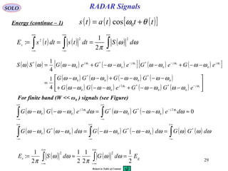 29
RADAR SignalsSOLO
Energy (continue – 1) ( ) ( ) ( )[ ]tttats θω += 0cos
( ) ( ) ( )∫∫∫
+∞
∞−
+∞
∞−
+∞
∞−
=== ωω
π
dSdttsdttsEs
222
2
1
:
( ) ( ) ( ) ( )[ ] ( ) ( )[ ]
( ) ( ) ( ) ( )
( ) ( ) ( ) ( ) 





−−−+−−−+
−−−−+−−
=
−−+−−−+−=
−
−−
00
0000
0
*
0
*2
00
0
*
00
*
0
00
*
0
*
0
*
4
1
4
1
ϕϕ
ϕϕϕϕ
ωωωωωωωω
ωωωωωωωω
ωωωωωωωωωω
jj
jjjj
eGGeGG
GGGG
eGeGeGeGSS
For finite band (W << ω0 ) signals (see Figure)
( ) ( ) ( ) ( )
( ) ( ) ( ) ( ) ( ) ( )∫∫∫
∫∫
∞+
∞−
∞+
∞−
∞+
∞−
+∞
∞−
−
+∞
∞−
=−−−−=−−
≈−−−=−−−
ωωωωωωωωωωωωω
ωωωωωωωωωω ϕϕ
dGGdGGdGG
deGGdeGG jj
*
0
*
00
*
0
2
0
*
0
*2
00 000
( ) ( ) gs EdGdSE
2
1
2
1
2
1
2
1
:
22
=≈= ∫∫
+∞
∞−
+∞
∞−
ωω
π
ωω
π
Return to Table of Content
 