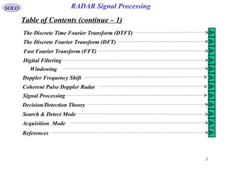 3
SOLO RADAR Signal Processing
Table of Contents (continue – 1)
The Discrete Time Fourier Transform (DTFT)
The Discrete Fourier Transform (DFT)
Fast Fourier Transform (FFT)
Digital Filtering
Windowing
Doppler Frequency Shift
Coherent Pulse Doppler Radar
Signal Processing
Decision/Detection Theory
Search & Detect Mode
Acquisition Mode
References
 