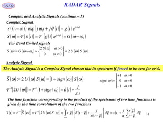 31
RADAR SignalsSOLO
Complex and Analytic Signals (continue – 1)
( ) ( ) ( )[ ] ( ) tj
etgtjtjtats 0
0exp: ω
θω =+=
Complex Signal
( ) ( ){ } ( ){ } ( )0
0
ωωω ω
−=== GetgtsS tj
FF
( ) ( )
( )
( ) ( )ωω
ω
ωω
ωωω SU
S
GS 2
00
02
0 =






<
>
≈−=
For Band limited signals
Analytic Signal
The Analytic Signal is a Complex Signal chosen that its spectrum if forced to be zero for ω<0.
( ) ( ) ( ) ( )[ ] ( )ωωωωω SsignSUS +== 12:
~
( )





<−
=
>+
=
01
00
01
:
ω
ω
ω
ωsign
( )[ ] ( )[ ] ( )
t
j
tsignU
π
δωω +=+= −−
12 11
FF
The time function corresponding to the product of the spectrums of two time functions is
given by the time convolution of the two functions
( ) ( )[ ] ( ) ( )[ ] ( ) ( )
( )
( ) ( )
∫∫
+∞
∞−
+∞
∞−
−−
−
+=





−
+−=== ξ
ξ
ξ
π
ξ
ξπ
ξδξωωω d
t
sj
tsd
t
j
tsSUS 2
~~ 11
FFts
 