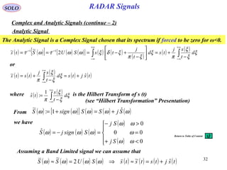 32
RADAR SignalsSOLO
Analytic Signal
The Analytic Signal is a Complex Signal chosen that its spectrum if forced to be zero for ω<0.
( ) ( )[ ] ( ) ( )[ ] ( ) ( )
( )
( ) ( )
∫∫
+∞
∞−
+∞
∞−
−−
−
+=





−
+−=== ξ
ξ
ξ
π
ξ
ξπ
ξδξωωω d
t
sj
tsd
t
j
tsSUS 2
~~ 11
FFts
( ) ( ) ( ) ( ) ( )tsjtsd
t
sj
ts ˆ~ +=
−
+= ∫
+∞
∞−
ξ
ξ
ξ
π
ts
or
Complex and Analytic Signals (continue – 2)
From ( ) ( )[ ] ( ) ( ) ( )ωωωωω SjSSsignS ˆ1:
~
+=+=
we have
( ) ( ) ( )
( )
( )




<+
=
>−
=−=
0
00
0
ˆ
ωω
ω
ωω
ωωω
Sj
Sj
SsignjS
Assuming a Band Limited signal we can assume that
( ) ( ) ( ) ( ) ( ) ( ) ( ) ( )tsjtststsSUSS ˆ~2
~
+=≈⇒=≈ ωωωω
where is the Hilbert Transform of s (t)( ) ( )
∫
+∞
∞−
−
= ξ
ξ
ξ
π
d
t
s
ts
1
:ˆ
(see “Hilbert Transformation” Presentation)
Return to Table of Content
 