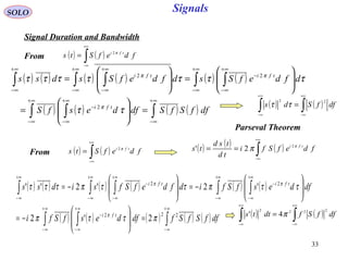 33
Signals
( ) ( )∫
+∞
∞−
= fdefSts tfi π2
SOLO
Signal Duration and Bandwidth
( ) ( ) ( ) ( ) ( ) ( )
( ) ( ) ( ) ( )∫∫ ∫
∫ ∫∫ ∫∫
∞+
∞−
∞+
∞−
∞+
∞−
−
∞+
∞−
∞+
∞−
−
∞+
∞−
∞+
∞−
∞+
∞−
=







=








=







=
dffSfSdfdesfS
dfdefSsdfdefSsdss
tfi
tfitfi
ττ
τττττττ
π
ππ
2
22
( ) ( )∫
+∞
∞−
= fdefSts tfi π2 ( ) ( ) ( )∫
+∞
∞−
== fdefSfi
td
tsd
ts tfi π
π 2
2'
( ) ( ) ( ) ( ) ( ) ( )
( ) ( ) ( ) ( ) ( )∫∫ ∫
∫ ∫∫ ∫∫
∞+
∞−
∞+
∞−
∞+
∞−
−
+∞
∞−
+∞
∞−
−
+∞
∞−
+∞
∞−
−
+∞
∞−
=







−=








−=







−=
dffSfSfdfdesfSfi
dfdesfSfidfdefSfsidss
tfi
tfitfi
222
22
2'2
'2'2''
πττπ
ττπττπτττ
π
ππ
( ) ( )∫∫
+∞
∞−
+∞
∞−
= dffSds
22
ττ
Parseval Theorem
From
From
( ) ( )∫∫
+∞
∞−
+∞
∞−
= dffSfdtts
2222
4' π
 