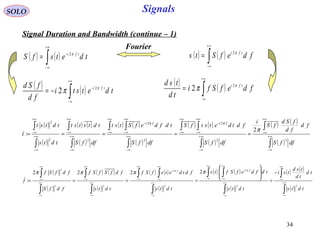 34
Signals
( )
( )
( ) ( )
( )
( ) ( )
( )
( ) ( )
( )
( ) ( )
( )∫
∫
∫
∫ ∫
∫
∫ ∫
∫
∫
∫
∫
∞+
∞−
+∞
∞−
∞+
∞−
+∞
∞−
+∞
∞−
−
∞+
∞−
+∞
∞−
+∞
∞−
−
∞+
∞−
+∞
∞−
∞+
∞−
+∞
∞−
=====
dffS
fd
fd
fSd
fS
i
dffS
fdtdetstfS
dffS
tdfdefStst
dffS
tdtstst
tdts
tdtst
t
fifi
22
2
2
2
22
2
2
:
π
ππ
SOLO
Signal Duration and Bandwidth (continue – 1)
( ) ( )∫
+∞
∞−
−
= tdetsfS tfi π2
( ) ( )∫
+∞
∞−
= fdefSts tfi π2
Fourier
( ) ( )∫
+∞
∞−
−
−= tdetsti
fd
fSd tfi π
π 2
2
( ) ( )∫
+∞
∞−
= fdefSfi
td
tsd tfi π
π 2
2
( )
( )
( ) ( )
( )
( ) ( )
( )
( ) ( )
( )
( ) ( )
( )∫
∫
∫
∫ ∫
∫
∫ ∫
∫
∫
∫
∫
∞+
∞−
+∞
∞−
∞+
∞−
+∞
∞−
+∞
∞−
∞+
∞−
+∞
∞−
+∞
∞−
∞+
∞−
+∞
∞−
∞+
∞−
+∞
∞−
−
=








====
tdts
td
td
tsd
tsi
tdts
tdfdefSfts
tdts
fdtdetsfSf
tdts
fdfSfSf
fdfS
fdfSf
f
fifi
22
2
2
2
22
2
2222
:
ππ
ππππ
 